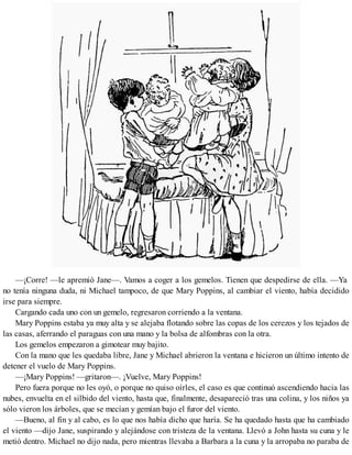 —¡Corre! —le apremió Jane—. Vamos a coger a los gemelos. Tienen que despedirse de ella. —Ya
no tenía ninguna duda, ni Michael tampoco, de que Mary Poppins, al cambiar el viento, había decidido
irse para siempre.
Cargando cada uno con un gemelo, regresaron corriendo a la ventana.
Mary Poppins estaba ya muy alta y se alejaba flotando sobre las copas de los cerezos y los tejados de
las casas, aferrando el paraguas con una mano y la bolsa de alfombras con la otra.
Los gemelos empezaron a gimotear muy bajito.
Con la mano que les quedaba libre, Jane y Michael abrieron la ventana e hicieron un último intento de
detener el vuelo de Mary Poppins.
—¡Mary Poppins! —gritaron—. ¡Vuelve, Mary Poppins!
Pero fuera porque no les oyó, o porque no quiso oírles, el caso es que continuó ascendiendo hacia las
nubes, envuelta en el silbido del viento, hasta que, finalmente, desapareció tras una colina, y los niños ya
sólo vieron los árboles, que se mecían y gemían bajo el furor del viento.
—Bueno, al fin y al cabo, es lo que nos había dicho que haría. Se ha quedado hasta que ha cambiado
el viento —dijo Jane, suspirando y alejándose con tristeza de la ventana. Llevó a John hasta su cuna y le
metió dentro. Michael no dijo nada, pero mientras llevaba a Barbara a la cuna y la arropaba no paraba de
 