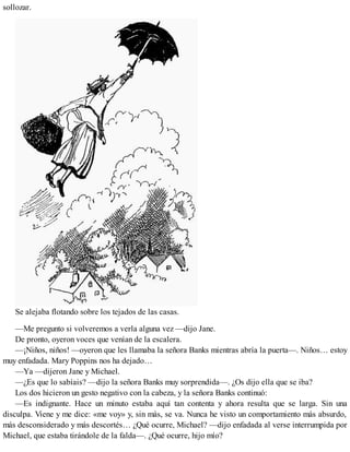 sollozar.
Se alejaba flotando sobre los tejados de las casas.
—Me pregunto si volveremos a verla alguna vez —dijo Jane.
De pronto, oyeron voces que venían de la escalera.
—¡Niños, niños! —oyeron que les llamaba la señora Banks mientras abría la puerta—. Niños… estoy
muy enfadada. Mary Poppins nos ha dejado…
—Ya —dijeron Jane y Michael.
—¿Es que lo sabíais? —dijo la señora Banks muy sorprendida—. ¿Os dijo ella que se iba?
Los dos hicieron un gesto negativo con la cabeza, y la señora Banks continuó:
—Es indignante. Hace un minuto estaba aquí tan contenta y ahora resulta que se larga. Sin una
disculpa. Viene y me dice: «me voy» y, sin más, se va. Nunca he visto un comportamiento más absurdo,
más desconsiderado y más descortés… ¿Qué ocurre, Michael? —dijo enfadada al verse interrumpida por
Michael, que estaba tirándole de la falda—. ¿Qué ocurre, hijo mío?
 