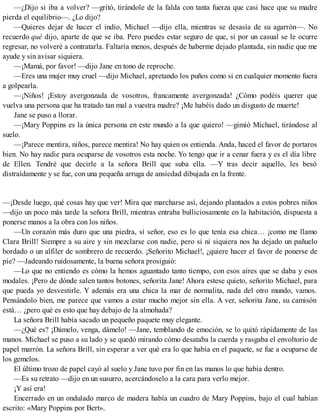 —¿Dijo si iba a volver? —gritó, tirándole de la falda con tanta fuerza que casi hace que su madre
pierda el equilibrio—. ¿Lo dijo?
—Quieres dejar de hacer el indio, Michael —dijo ella, mientras se desasía de su agarrón—. No
recuerdo qué dijo, aparte de que se iba. Pero puedes estar seguro de que, si por un casual se le ocurre
regresar, no volveré a contratarla. Faltaría menos, después de haberme dejado plantada, sin nadie que me
ayude y sin avisar siquiera.
—¡Mamá, por favor! —dijo Jane en tono de reproche.
—Eres una mujer muy cruel —dijo Michael, apretando los puños como si en cualquier momento fuera
a golpearla.
—¡Niños! ¡Estoy avergonzada de vosotros, francamente avergonzada! ¿Cómo podéis querer que
vuelva una persona que ha tratado tan mal a vuestra madre? ¡Me habéis dado un disgusto de muerte!
Jane se puso a llorar.
—¡Mary Poppins es la única persona en este mundo a la que quiero! —gimió Michael, tirándose al
suelo.
—¡Parece mentira, niños, parece mentira! No hay quien os entienda. Anda, haced el favor de portaros
bien. No hay nadie para ocuparse de vosotros esta noche. Yo tengo que ir a cenar fuera y es el día libre
de Ellen. Tendré que decirle a la señora Brill que suba ella. —Y tras decir aquello, les besó
distraídamente y se fue, con una pequeña arruga de ansiedad dibujada en la frente.
—¡Desde luego, qué cosas hay que ver! Mira que marcharse así, dejando plantados a estos pobres niños
—dijo un poco más tarde la señora Brill, mientras entraba bulliciosamente en la habitación, dispuesta a
ponerse manos a la obra con los niños.
—Un corazón más duro que una piedra, sí señor, eso es lo que tenía esa chica… ¡como me llamo
Clara Brill! Siempre a su aire y sin mezclarse con nadie, pero si ni siquiera nos ha dejado un pañuelo
bordado o un alfiler de sombrero de recuerdo. ¡Señorito Michael!, ¿quiere hacer el favor de ponerse de
pie? —Jadeando ruidosamente, la buena señora prosiguió:
—Lo que no entiendo es cómo la hemos aguantado tanto tiempo, con esos aires que se daba y esos
modales. ¡Pero de dónde salen tantos botones, señorita Jane! Ahora estese quieto, señorito Michael, para
que pueda yo desvestirle. Y además era una chica la mar de normalita, nada del otro mundo, vamos.
Pensándolo bien, me parece que vamos a estar mucho mejor sin ella. A ver, señorita Jane, su camisón
está… ¿pero qué es esto que hay debajo de la almohada?
La señora Brill había sacado un pequeño paquete muy elegante.
—¿Qué es? ¡Dámelo, venga, dámelo! —Jane, temblando de emoción, se lo quitó rápidamente de las
manos. Michael se puso a su lado y se quedó mirando cómo desataba la cuerda y rasgaba el envoltorio de
papel marrón. La señora Brill, sin esperar a ver qué era lo que había en el paquete, se fue a ocuparse de
los gemelos.
El último trozo de papel cayó al suelo y Jane tuvo por fin en las manos lo que había dentro.
—Es su retrato —dijo en un susurro, acercándoselo a la cara para verlo mejor.
¡Y así era!
Encerrado en un ondulado marco de madera había un cuadro de Mary Poppins, bajo el cual habían
escrito: «Mary Poppins por Bert».
 