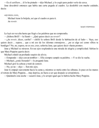 —Es el cerillero… él lo ha pintado —dijo Michael, y lo cogió para poder verlo de cerca.
Jane descubrió entonces que había una carta pegada al cuadro. La desdobló con mucho cuidado;
decía:
«QUERIDA JANE,
Michael tiene la brújula, así que el cuadro es para ti.
Au revoir.
MARY POPPINS»
La leyó en voz alta hasta que llegó a las palabras que no comprendía.
—¡Señora Brill! —la llamó—. ¿Qué quiere decir au revoir?
—¿Au revoir, dices, cariño? —chilló la señora Brill desde la habitación de al lado—. Vaya, eso
quiere decir… espera… que a mí eso de los idiomas extranjeros… ¿no es algo así como «Dios te
bendiga»? No, no, espera, no es eso, creo, señorita Jane, que quiere decir «hasta pronto».
Jane y Michael se miraron. En sus ojos resplandecía una mirada de alegría y complicidad. Sabían lo
que Mary Poppins quería decir.
Michael exhaló un profundo suspiro de alivio.
—Estupendo —dijo con un temblor—. Ella siempre cumple su palabra. —Y se dio la vuelta.
—Michael, ¿estás llorando? —le preguntó Jane.
Michael giró la cabeza y trató de sonreír.
—No, yo no —dijo—. Son mis ojos.
Jane le empujó suavemente hacia la cama y, mientras se metía entre las sábanas, le puso en las manos
el retrato de Mary Poppins… muy deprisa, no fuera a ser que después se arrepintiera.
—Quédatelo esta noche —susurró Jane, y le arropó igual que lo habría hecho Mary Poppins.
 