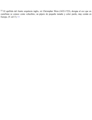 [1] El apellido del ilustre arquitecto inglés, sir Christopher Wren (1632-1723), designa al ave que en
castellano se conoce como «chochín», un pájaro de pequeño tamaño y color pardo, muy común en
Europa. (N. del T.) <<
 
