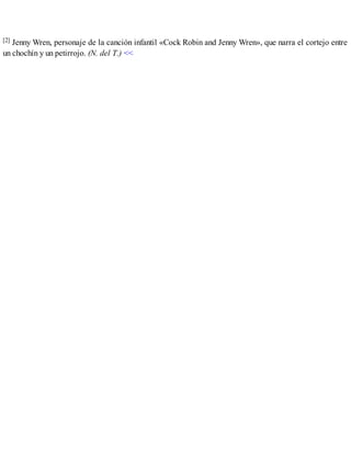 [2] Jenny Wren, personaje de la canción infantil «Cock Robin and Jenny Wren», que narra el cortejo entre
un chochín y un petirrojo. (N. del T.) <<
 