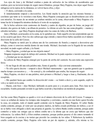 Los ojos de Jane y de Michael estaban a punto de salírseles de las órbitas de asombrados que
estaban, pero no tuvieron tiempo de seguir maravillándose, porque Mary Poppins, tras dejar aquel frasco
milagroso en la repisa de la chimenea, se volvió hacia ellos, y dijo:
—Y ahora, corriendo a la cama.
E inmediatamente empezó a desvestirlos. Les llamó mucho la atención que los mismos botones y
corchetes que tanto se le resistían a tata Katie, Mary Poppins conseguía que se desabrocharan casi sólo
con mirarlos. En menos de un minuto ya estaban metidos en la cama, observando a Mary Poppins a la
tenue luz de la lamparilla mientras deshacía el resto de su equipaje.
De la bolsa salieron siete camisones de franela y cuatro de algodón, un par de botas, un juego del
dominó, dos gorros de baño y un álbum de postales. Lo último en salir fue una cama plegable —mantas y
edredón incluidos— que Mary Poppins desplegó entre las cunas de John y de Barbara.
Jane y Michael, acurrucados en la cama, no le quitaban ojo. Todo aquello era tan sorprendente que no
se les ocurría qué decir. Pero los dos sabían que algo extraño y maravilloso había sucedido en el número
diecisiete de la calle del Cerezo.
Mary Poppins se metió por la cabeza uno de los camisones de franela y empezó a desvestirse por
debajo, como si estuviera metida dentro de una tienda. Michael, fascinado con la llegada de tan extraña
novedad, no pudo seguir callado, y la llamó:
—Mary Poppins, ¿verdad que no nos dejarás nunca?
Ninguna respuesta surgió de debajo del camisón. Michael no lo pudo soportar e insistió con ansia:
—¿Verdad que no nos dejarás?
La cabeza de Mary Poppins emergió por la parte de arriba del camisón. Su cara tenía una expresión
feroz.
—Si me llega de ahí una sola palabra más, llamo al guardia —dijo con tono amenazador.
—Yo sólo quería decirte —empezó a decir Michael mansamente— que nos gustaría que te quedaras
mucho tiempo con nosotros y… —Se sonrojó y, de confundido que estaba, fue incapaz de seguir.
Mary Poppins, sin decir ni una palabra, miró primero a Michael y luego a Jane y, finalmente, dio un
resoplido.
—Me quedaré hasta que cambie la dirección del viento —se limitó a decir y, acto seguido, sopló la
vela y se metió en la cama.
—Bueno, está bien —dijo Michael, hablando en parte para sí y en parte para Jane. Pero Jane no le
escuchaba. Estaba pensando en todo lo que había ocurrido y haciéndose un montón de preguntas.
Así fue como Mary Poppins se quedó a vivir en el número diecisiete de la calle del Cerezo. Y aunque a
veces se echaban de menos los tiempos más tranquilos y corrientes, cuando era tata Katie quien llevaba
la casa, en conjunto, todo el mundo quedó contento con la llegada de Mary Poppins. El señor Banks
estaba contento, porque, al venir por sus propios medios, no había creado problemas de tráfico, y así él
no se había visto obligado a darle una propina al guardia. La señora Banks estaba contenta, porque pudo
contarles a todas sus amigas que su niñera estaba tan a la última que no creía que hubiera que dar
referencias. La señora Brill y Ellen estaban contenías, porque podían pasarse el día entero tomando té
bien cargado en la cocina y no tenían que presidir las comidas de los niños. Y Robertson Ay también
estalla contento, porque Mary Poppins sólo tenía un par de zapatos y, además, ella misma se los
 
