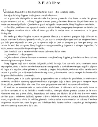 2. El día libre
—Un jueves de cada tres y dos de ellos hasta las cinco —dijo la señora Banks.
Los ojos de Mary Poppins le dirigieron una mirada severa.
—La gente más distinguida da uno de cada dos jueves, y uno de ellos hasta las seis. No pienso
aceptar otra cosa, y si no… —Mary Poppins hizo una pausa, y la señora Banks se dio perfecta cuenta de
lo que esa pausa significaba. Quería decir que si no lograba lo que quería, Mary Poppins se marcharía.
—Está bien, está bien —se apresuró a decir la señora Banks, aunque pensaba que era un fastidio que
Mary Poppins estuviera mucho más al tanto que ella de cuáles eran las costumbres de la gente
distinguida.
De modo que Mary Poppins se puso sus guantes blancos y se metió el paraguas bajo el brazo; no
porque estuviera lloviendo, que no lo estaba, lo que ocurría era que el paraguas tenía un mango tan bonito
que daba pena dejárselo en casa. ¿A ver quién se deja en casa un paraguas que tiene por mango una
cabeza de loro? Por otra parte, Mary Poppins era muy presumida, y le gustaba ir siempre impecable. De
hecho, estaba convencida de que siempre lo iba.
Jane la saludó con la mano desde la ventana del cuarto de los niños.
—¿Adónde vas? —le preguntó.
—Quieres hacer el favor de cerrar esa ventana —replicó Mary Poppins, y la cabeza de Jane volvió a
meterse rápidamente para dentro.
Mary Poppins bajó por el sendero del jardín y abrió la verja. Una vez en la calle, comenzó a andar
muy deprisa, como si tuviera miedo de que fuera a escapársele la tarde si no conseguía seguirla el paso.
Al llegar a la esquina, dobló primero a la derecha y luego a la izquierda, dedicó un altivo saludo con la
cabeza al guardia, que le dijo que hacía un día muy bueno, y fue entonces cuando tuvo por fin la sensación
de que su día libre había comenzado.
Se detuvo junto a un coche aparcado, y ayudándose con el reflejo del parabrisas, se enderezó el
sombrero, se alisó el vestido y apretó con firmeza el paraguas bajo el brazo para que el mango o, mejor
dicho, el loro, quedara bien a la vista. Tras estos preparativos marchó al encuentro del cerillero.
El cerillero en cuestión tenía en realidad dos profesiones. A diferencia de lo que suele hacer un
cerillero corriente, él no se limitaba a vender cerillas, sino que además pintaba cuadros en la acera.
Alternaba entre uno y otro oficio, dependiendo del tiempo que hiciera. Si el día era lluvioso, vendía
cerillas, pues si se hubiera dedicado a pintar, la lluvia le habría borrado los cuadros. En cambio, si hacía
bueno, se pasaba todo el día de rodillas, pintando cuadros en las aceras con tizas de colores. Y tardaba
tan poco en hacerlos que, antes de que a uno le hubiera dado tiempo a doblar la esquina, ya había pintado
una acera entera y buena parte de la otra.
 