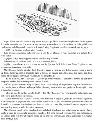 Aquel día en concreto —un día muy bueno, aunque algo frío— se encontraba pintando. Estaba a punto
de añadir un cuadro con dos plátanos, una manzana y una cabeza de la reina Isabel a la larga hilera de
cuadros que ya había pintado, cuando se le acercó Mary Poppins de puntillas para darle una sorpresa.
—¡Eh! —le llamó en voz baja Mary Poppins.
Pero él siguió añadiendo vetas marrones a uno de los plátanos y rizos marrones a la cabeza de la
reina Isabel.
—¡Ejem! —dijo Mary Poppins con una tosecilla muy refinada.
Sobresaltado, el cerillero se dio la vuelta y, entonces, la vio.
—¡Mary! —exclamó, y por la forma en que lo dijo era fácil deducir que Mary Poppins era una
persona muy importante en su vida.
Mary Poppins bajó la mirada y frotó dos o tres veces la punta de uno de los zapatos contra la acera.
Le dirigió luego una sonrisa al zapato, pero lo hizo de tal manera que éste no pudo por menos que darse
cuenta de que aquella sonrisa, en realidad, no iba dirigida a él.
—Es mi día libre, Bert —dijo ella—. ¿Es que ya no te acuerdas? —Bert era el nombre del cerillero,
aunque su nombre de los domingos era Herbert Alfred.
—Claro que me acuerdo, Mary —dijo—, pero… —se calló y miró apenado a su gorra. Estaba tirada
en el suelo junto al último cuadro que había pintado y dentro había dos peniques. La recogió e hizo
tintinear las monedas.
—¿Eso es todo lo que has sacado, Bert? —dijo Mary Poppins, y su voz expresaba tanta alegría que
nadie diría que estaba decepcionada.
—Absolutamente todo —dijo—. Hoy no se ha dado bien el negocio. Quién iba a decir que la gente no
estaría dispuesta a pagar por ver unos cuadros como éstos —dijo, haciendo un gesto con la cabeza en
dirección al retrato de la reina Isabel—. Pero así están las cosas, Mary —añadió, con un suspiro—. Me
temo que hoy no voy a poder llevarte a merendar.
Mary Poppins pensó en los pasteles de mermelada de frambuesa que solían tomar en su día libre, y
estaba a punto de escapársele un suspiro, cuando se fijó en la cara del cerillero. Con gran habilidad, se
las ingenió para convertir el suspiro en una de sus mejores sonrisas, con ambas comisuras bien vueltas
hacia arriba, y dijo:
 