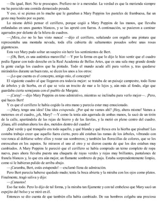 —Da igual, Bert. No te preocupes. Prefiero no ir a merendar. La verdad es que la merienda siempre
me ha parecido una comida demasiado pesada.
Y eso, si se piensa en lo mucho que le gustaban a Mary Poppins los pasteles de frambuesa, fue un
gesto muy bonito por su parte.
Lo mismo debió pensar el cerillero, porque cogió a Mary Poppins de las manos, que llevaba
enfundadas en unos guantes blancos, y se las apretó con fuerza. A continuación, se pusieron a caminar
agarrados por delante de la hilera de cuadros.
—¡Mira, ése no lo has visto nunca! —dijo el cerillero, señalando con orgullo una pintura que
representaba una montaña nevada, toda ella cubierta de saltamontes posados sobre unas rosas
gigantescas.
Esta vez Mary pudo soltar un suspiro sin herir los sentimientos de Bert.
—¡Oh, Bert, es una auténtica maravilla! —Y por la forma en que lo dijo le hizo sentir que el cuadro
podía figurar con todo derecho en la Real Academia de Bellas Artes, que es una sala muy grande donde
la gente cuelga los cuadros que ha pintado. Todo el mundo acude allí para verlos y, tras quedarse
mirándolos durante un buen rato, se dicen los unos a los otros:
—¡Lo que cuenta es el concepto, amigo mío, el concepto!
El siguiente cuadro al que llegaron era todavía mejor: se trataba de un paisaje campestre, todo lleno
de árboles y de hierba, en el que se veía un trocito de mar a lo lejos y, aún más al fondo, algo que
guardaba cierta semejanza con el pueblo de Margate.
—¡Caray! —dijo Mary Poppins en tono admirativo, mientras se inclinaba para verlo mejor—. ¡Pero,
qué haces Bert!
Y es que el cerillero le había cogido la otra mano y parecía estar muy emocionado.
—¡Mary, tengo una idea! Una idea estupenda. ¿Por qué no vamos ahí? ¡Hoy, ahora mismo! Vamos a
meternos en el cuadro, ¿eh, Mary? —Y como la tenía aún agarrada de ambas manos, la sacó de un tirón
de la calle, apartándola de las rejas de hierro y de las farolas, y la metió en pleno centro del cuadro.
¡Guau, allí estaban ahora los dos, metidos dentro del cuadro!
¡Qué verde y qué tranquilo era todo aquello, y qué blanda y qué fresca era la hierba que pisaban! Les
costaba trabajo creer que aquello fuera cierto, pero ahí estaban las ramas de los árboles, vibrando con
voz ronca al doblarse sobre ellos y rozar sus sombreros; y también las florecillas de colores, que se les
enroscaban en los zapatos. Se miraron el uno al otro y se dieron cuenta de que los dos estaban muy
cambiados. A Mary Poppins le pareció que el cerillero se había comprado un terno completo de ropa
nueva, pues ahora llevaba puesta una chaqueta de rayas verdes y rojas muy brillantes, pantalones de
franela blancos y, lo que era aún mejor, un flamante sombrero de paja. Estaba sorprendentemente limpio,
como si le hubieran pulido de arriba abajo.
—¡Caramba, Bert, estás estupendo! —exclamó llena de admiración.
Pero Bert parecía haberse quedado mudo; tenía la boca abierta y la miraba con los ojos como platos.
Finalmente, tragó saliva y dijo:
—¡Canastos!
Eso fue todo. Pero lo dijo de tal forma, y la miraba tan fijamente y con tal embeleso que Mary sacó un
espejito del bolso y se miró en él.
Entonces se dio cuenta de que también ella había cambiado. De sus hombros colgaba una preciosa
 
