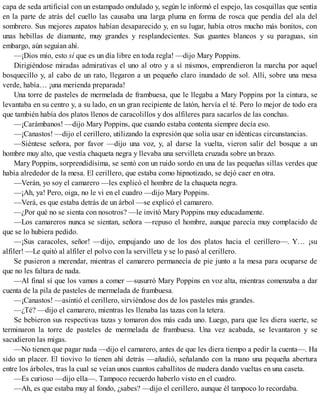 capa de seda artificial con un estampado ondulado y, según le informó el espejo, las cosquillas que sentía
en la parte de atrás del cuello las causaba una larga pluma en forma de rosca que pendía del ala del
sombrero. Sus mejores zapatos habían desaparecido y, en su lugar, había otros mucho más bonitos, con
unas hebillas de diamante, muy grandes y resplandecientes. Sus guantes blancos y su paraguas, sin
embargo, aún seguían ahí.
—¡Dios mío, esto sí que es un día libre en toda regla! —dijo Mary Poppins.
Dirigiéndose miradas admirativas el uno al otro y a sí mismos, emprendieron la marcha por aquel
bosquecillo y, al cabo de un rato, llegaron a un pequeño claro inundado de sol. Allí, sobre una mesa
verde, había… ¡una merienda preparada!
Una torre de pasteles de mermelada de frambuesa, que le llegaba a Mary Poppins por la cintura, se
levantaba en su centro y, a su lado, en un gran recipiente de latón, hervía el té. Pero lo mejor de todo era
que también había dos platos llenos de caracolillos y dos alfileres para sacarlos de las conchas.
—¡Carámbanos! —dijo Mary Poppins, que cuando estaba contenta siempre decía eso.
—¡Canastos! —dijo el cerillero, utilizando la expresión que solía usar en idénticas circunstancias.
—Siéntese señora, por favor —dijo una voz, y, al darse la vuelta, vieron salir del bosque a un
hombre muy alto, que vestía chaqueta negra y llevaba una servilleta cruzada sobre un brazo.
Mary Poppins, sorprendidísima, se sentó con un ruido sordo en una de las pequeñas sillas verdes que
había alrededor de la mesa. El cerillero, que estaba como hipnotizado, se dejó caer en otra.
—Verán, yo soy el camarero —les explicó el hombre de la chaqueta negra.
—¡Ah, ya! Pero, oiga, no le vi en el cuadro —dijo Mary Poppins.
—Verá, es que estaba detrás de un árbol —se explicó el camarero.
—¿Por qué no se sienta con nosotros? —le invitó Mary Poppins muy educadamente.
—Los camareros nunca se sientan, señora —repuso el hombre, aunque parecía muy complacido de
que se lo hubiera pedido.
—¡Sus caracoles, señor! —dijo, empujando uno de los dos platos hacia el cerillero—. Y… ¡su
alfiler! —Le quitó al alfiler el polvo con la servilleta y se lo pasó al cerillero.
Se pusieron a merendar, mientras el camarero permanecía de pie junto a la mesa para ocuparse de
que no les faltara de nada.
—Al final sí que los vamos a comer —susurró Mary Poppins en voz alta, mientras comenzaba a dar
cuenta de la pila de pasteles de mermelada de frambuesa.
—¡Canastos! —asintió el cerillero, sirviéndose dos de los pasteles más grandes.
—¿Té? —dijo el camarero, mientras les llenaba las tazas con la tetera.
Se bebieron sus respectivas tazas y tomaron dos más cada uno. Luego, para que les diera suerte, se
terminaron la torre de pasteles de mermelada de frambuesa. Una vez acabada, se levantaron y se
sacudieron las migas.
—No tienen que pagar nada —dijo el camarero, antes de que les diera tiempo a pedir la cuenta—. Ha
sido un placer. El tiovivo lo tienen ahí detrás —añadió, señalando con la mano una pequeña abertura
entre los árboles, tras la cual se veían unos cuantos caballitos de madera dando vueltas en una caseta.
—Es curioso —dijo ella—. Tampoco recuerdo haberlo visto en el cuadro.
—Ah, es que estaba muy al fondo, ¿sabes? —dijo el cerillero, aunque él tampoco lo recordaba.
 