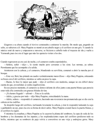 Llegaron a su altura cuando el tiovivo comenzaba a aminorar la marcha. De modo que, pegando un
salto, se subieron a él: Mary Poppins se montó en un caballo negro y el cerillero en uno gris. Y cuando la
música sonó de nuevo y empezaron a moverse, se hicieron a caballo todo el trayecto de ida y vuelta a
Yarmouth, pues ése era el lugar que más les apetecía visitar a los dos.
Cuando regresaron ya era casi de noche, y el camarero estaba esperándoles.
—Señora, señor —dijo—, lo siento mucho pero cerramos a las siete. Las normas, ya saben.
Permítanme que les acompañe a la salida.
Asintieron con la cabeza, y el camarero, blandiendo su servilleta, comenzó a abrir la marcha por el
bosque.
—Esta vez, Bert, has pintado un cuadro verdaderamente maravilloso —dijo Mary Poppins, enlazando
su brazo con el del cerillero, mientras se subía un poco la capa.
—Bueno, lo hice lo mejor que pude —dijo el cerillero con modestia, aunque no era difícil darse
cuenta de que, en realidad, se sentía orgullosísimo.
En ese preciso momento, el camarero se detuvo delante de ellos junto a una puerta blanca que parecía
estar toda ella construida con gruesas hiladas de tiza.
—¡Ya hemos llegado! —afirmó—. Ésta es la salida.
—Adiós, y gracias por todo —dijo Mary Poppins, estrechándole la mano.
—Adiós, señora —respondió el camarero, haciendo una reverencia tan pronunciada que se dio con la
cabeza en las rodillas.
Se despidió luego del cerillero, inclinando levemente la cabeza, y éste le respondió ladeando la suya
y guiñándole un ojo, pues ésa era su forma de decir adiós. Mary Poppins avanzó hacia la puerta blanca, y
el cerillero la siguió.
Y mientras la cruzaban, a Mary Poppins se le cayeron la pluma del sombrero, la capa de seda de los
hombros y los diamantes de los zapatos; y las resplandecientes ropas del cerillero perdieron todo su
brillo, mientras que su sombrero de paja volvía a convertirse en una vieja y andrajosa gorra. Mary
 