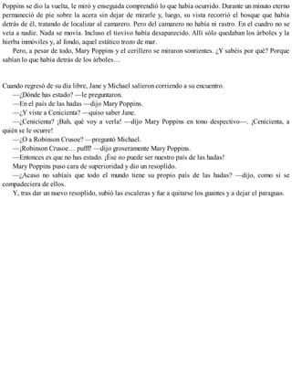 Poppins se dio la vuelta, le miró y enseguida comprendió lo que había ocurrido. Durante un minuto eterno
permaneció de pie sobre la acera sin dejar de mirarle y, luego, su vista recorrió el bosque que había
detrás de él, tratando de localizar al camarero. Pero del camarero no había ni rastro. En el cuadro no se
veía a nadie. Nada se movía. Incluso el tiovivo había desaparecido. Allí sólo quedaban los árboles y la
hierba inmóviles y, al fondo, aquel estático trozo de mar.
Pero, a pesar de todo, Mary Poppins y el cerillero se miraron sonrientes. ¿Y sabéis por qué? Porque
sabían lo que había detrás de los árboles…
Cuando regresó de su día libre, Jane y Michael salieron corriendo a su encuentro.
—¿Dónde has estado? —le preguntaron.
—En el país de las hadas —dijo Mary Poppins.
—¿Y viste a Cenicienta? —quiso saber Jane.
—¿Cenicienta? ¡Bah, qué voy a verla! —dijo Mary Poppins en tono despectivo—. ¡Cenicienta, a
quién se le ocurre!
—¿O a Robinson Crusoe? —preguntó Michael.
—¡Robinson Crusoe… pufff! —dijo groseramente Mary Poppins.
—Entonces es que no has estado. ¡Ése no puede ser nuestro país de las hadas!
Mary Poppins puso cara de superioridad y dio un resoplido.
—¿Acaso no sabíais que todo el mundo tiene su propio país de las hadas? —dijo, como si se
compadeciera de ellos.
Y, tras dar un nuevo resoplido, subió las escaleras y fue a quitarse los guantes y a dejar el paraguas.
 