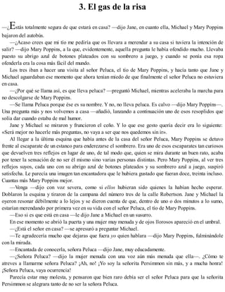 3. El gas de la risa
—¿Estás totalmente segura de que estará en casa? —dijo Jane, en cuanto ella, Michael y Mary Poppins
bajaron del autobús.
—¿Acaso crees que mi tío me pediría que os llevara a merendar a su casa si tuviera la intención de
salir? —dijo Mary Poppins, a la que, evidentemente, aquella pregunta le había ofendido mucho. Llevaba
puesto su abrigo azul de botones plateados con su sombrero a juego, y cuando se ponía esa ropa
ofenderla era la cosa más fácil del mundo.
Los tres iban a hacer una visita al señor Peluca, el tío de Mary Poppins, y hacía tanto que Jane y
Michael aguardaban ese momento que ahora tenían miedo de que finalmente el señor Peluca no estuviera
en casa.
—¿Por qué se llama así, es que lleva peluca? —preguntó Michael, mientras aceleraba la marcha para
no descolgarse de Mary Poppins.
—Se llama Peluca porque ése es su nombre. Y no, no lleva peluca. Es calvo —dijo Mary Poppins—.
Una pregunta más y nos volvemos a casa —añadió, lanzando a continuación uno de esos resoplidos que
solía dar cuando estaba de mal humor.
Jane y Michael se miraron y fruncieron el ceño. Y lo que ese gesto quería decir era lo siguiente:
«Será mejor no hacerle más preguntas, no vaya a ser que nos quedemos sin ir».
Al llegar a la última esquina que había antes de la casa del señor Peluca, Mary Poppins se detuvo
frente al escaparate de un estanco para enderezarse el sombrero. Era uno de esos escaparates tan curiosos
que devuelven tres reflejos en lugar de uno, de tal modo que, quien se mira durante un buen rato, acaba
por tener la sensación de no ser él mismo sino varias personas distintas. Pero Mary Poppins, al ver tres
reflejos suyos, cada uno con su abrigo azul de botones plateados y su sombrero azul a juego, suspiró
satisfecha. Le parecía una imagen tan encantadora que le hubiera gustado que fueran doce, treinta incluso.
Cuantas más Mary Poppins mejor.
—Venga —dijo con voz severa, como si ellos hubieran sido quienes la habían hecho esperar.
Doblaron la esquina y tiraron de la campana del número tres de la calle Robertson. Jane y Michael la
oyeron resonar débilmente a lo lejos y se dieron cuenta de que, dentro de uno o dos minutos a lo sumo,
estarían merendando por primera vez en su vida con el señor Peluca, el tío de Mary Poppins.
—Eso si es que está en casa —le dijo Jane a Michael en un susurro.
En ese momento se abrió la puerta y una mujer muy menuda y de ojos llorosos apareció en el umbral.
—¿Está el señor en casa? —se apresuró a preguntar Michael.
—Te agradecería mucho que dejaras que fuera yo quien hablara —dijo Mary Poppins, fulminándole
con la mirada.
—Encantada de conocerla, señora Peluca —dijo Jane, muy educadamente.
—¿Señora Peluca? —dijo la mujer menuda con una voz aún más menuda que ella—. ¿Cómo te
atreves a llamarme señora Peluca? ¡Ah, no! ¡Yo soy la señorita Persimmon sin más, y a mucha honra!
¡Señora Peluca, vaya ocurrencia!
Parecía estar muy molesta, y pensaron que bien raro debía ser el señor Peluca para que la señorita
Persimmon se alegrara tanto de no ser la señora Peluca.
 