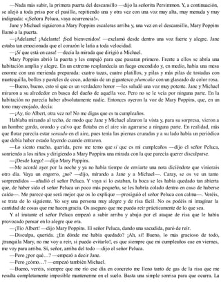 —Nada más subir, la primera puerta del descansillo —dijo la señorita Persimmon. Y, a continuación,
se alejó a toda prisa por el pasillo, repitiendo una y otra vez con una voz muy alta, muy menuda y muy
indignada: «¡Señora Peluca, vaya ocurrencia!».
Jane y Michael siguieron a Mary Poppins escaleras arriba y, una vez en el descansillo, Mary Poppins
llamó a la puerta.
—¡Adelante! ¡Adelante! ¡Sed bienvenidos! —exclamó desde dentro una voz fuerte y alegre. Jane
estaba tan emocionada que el corazón le latía a toda velocidad.
—¡Sí que está en casa! —decía la mirada que dirigió a Michael.
Mary Poppins abrió la puerta y les empujó para que pasaran primero. Frente a ellos se abría una
habitación amplia y alegre. En un extremo resplandecía un fuego encendido y, en medio, había una mesa
enorme con una merienda preparada: cuatro tazas, cuatro platillos, y pilas y más pilas de tostadas con
mantequilla, bollos y pasteles de coco, además de un gigantesco plumcake con un glaseado de color rosa.
—Bueno, bueno, esto sí que es un verdadero honor —les saludó una voz muy potente. Jane y Michael
miraron a su alrededor en busca del dueño de aquella voz. Pero no se le veía por ninguna parte. En la
habitación no parecía haber absolutamente nadie. Entonces oyeron la voz de Mary Poppins, que, en un
tono muy enojado, decía:
—¡Ay, tío Albert, otra vez no! No me digas que es tu cumpleaños.
Hablaba mirando al techo, de modo que Jane y Michael alzaron la vista y, para su sorpresa, vieron a
un hombre gordo, orondo y calvo que flotaba en el aire sin agarrarse a ninguna parte. En realidad, más
que flotar parecía estar sentado en el aire, pues tenía las piernas cruzadas y a su lado había un periódico
que debía haber estado leyendo cuando entraron.
—Lo siento mucho, querida, pero me temo que sí que es mi cumpleaños —dijo el señor Peluca,
sonriendo a los niños y dirigiendo a Mary Poppins una mirada con la que parecía querer disculparse.
—¡Desde luego! —dijo Mary Poppins.
—Me acordé ayer por la noche y ya no había tiempo de enviarte una nota diciéndote que vinierais
otro día. Vaya un engorro, ¿no? —dijo, mirando a Jane y a Michael—. Caray, se os ve un tanto
sorprendidos —añadió el señor Peluca. Y vaya si lo estaban, la boca se les había quedado tan abierta
que, de haber sido el señor Peluca un poco más pequeño, se les habría colado dentro en caso de haberse
caído—. Me parece que será mejor que os lo explique —prosiguió el señor Peluca con calma—. Veréis,
se trata de lo siguiente. Yo soy una persona muy alegre y de risa fácil. No os podéis ni imaginar la
cantidad de cosas que me hacen gracia. Os aseguro que me puedo reír prácticamente de lo que sea.
Y al instante el señor Peluca empezó a subir arriba y abajo por el ataque de risa que le había
provocado pensar en lo alegre que era.
—¡Tío Albert! —dijo Mary Poppins. El señor Peluca, dando una sacudida, paró de reír.
—Disculpa, querida. ¿En dónde me había quedado? ¡Ah, sí! Bueno, lo más gracioso de todo,
¡tranquila Mary, no me voy a reír, si puedo evitarlo!, es que siempre que mi cumpleaños cae en viernes,
me voy para arriba. Sí, señor, arriba del todo —dijo el señor Peluca.
—Pero ¿por qué…? —empezó a decir Jane.
—Pero ¿cómo…? —empezó también Michael.
—Bueno, veréis, siempre que me río ese día en concreto me lleno tanto de gas de la risa que me
resulta completamente imposible mantenerme en el suelo. Basta una simple sonrisa para que ocurra. La
 