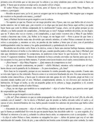primera cosa divertida que se me pasa por la cabeza y ya estoy yéndome para arriba como si fuera un
globo. Y hasta que no pienso en algo serio, no puedo volver a bajar.
El señor Peluca soltó entonces una risita, pero al fijarse en la cara que ponía Mary Poppins, se
contuvo, y prosiguió:
—Resulta un poco raro, ya lo sé, pero os aseguro que no es desagradable. Me imagino que a ninguno
de vosotros os ha pasado esto nunca, ¿verdad?
Jane y Michael hicieron un gesto negativo con la cabeza.
—Ya suponía yo que no. Parece ser un rasgo peculiar mío. Fijaos, una vez, que había ido al circo la
noche anterior, me reí tanto que, ¿me creeréis si os digo que me pasé doce horas aquí arriba y no pude
bajar hasta que sonó la última campanada de la medianoche? Luego, claro, caí de golpe porque ya era
sábado y se había pasado mi cumpleaños. ¿Verdad que es raro? Aunque también divertido, no me digáis
que no. Y ahora otra vez es viernes, y mi cumpleaños, y aquí estáis vosotros dos y Mary P. que habéis
venido a hacerme una visita. ¡Ay, Señor, te lo ruego, no me hagas reír! —Pero a pesar de que Jane y
Michael no habían hecho nada más divertido que mirarle atónitos, el señor Peluca comenzó de nuevo a
reírse a carcajadas y, mientras se reía, no paraba de dar tumbos y botes por el aire, con el periódico
temblequeándole entre las manos y las gafas poniéndosele y quitándosele de la nariz.
Resultaba tan divertido verle flotar a la deriva, como si fuera una enorme burbuja humana, mientras
trataba de aferrarse al techo o a las tuberías del gas, cuando pasaba junto a ellas, que Jane y Michael, por
más que intentaron mantener la compostura, no pudieron evitar hacer lo que hicieron. Se rieron. Y se
rieron. Y siguieron riéndose. Trataron de mantener la boca cerrada con todas sus fuerzas para que no se
les escapara la risa, pero no hubo manera. Y pronto estuvieron tirados en el suelo, retorciéndose de risa.
—¡Pero bueno! —dijo Mary Poppins—. ¡Qué manera de comportarse es ésa!
—¡Es que no puedo contenerme, no puedo! —chilló Michael, mientras salía rodando por el suelo
hasta chocar con la pantalla de la chimenea—. Es para troncharse, ¿eh, Jane?
Pero Jane no le respondió, porque en ese momento le estaba pasando algo muy extraño. Cuanto más
se reía más ligera se iba sintiendo. Parecía como si se estuviera hinchando de aire. Era una sensación tan
extraña como maravillosa, y hacía que le entraran aún más ganas de reír. De pronto, pegó un bote y se
encontró dando tumbos por el aire. Michael, completamente atónito, la vio elevarse por encima de la
habitación. Al llegar al techo, se dio un pequeño golpe en la cabeza y, luego, pegándose a él, avanzó
hasta llegar a donde estaba el señor Peluca.
—¡Vaya, no me digas que también es tu cumpleaños! —dijo el señor Peluca, que parecía estar igual
de sorprendido que Michael.
Jane hizo un gesto negativo con la cabeza.
—¿Ah, no? ¡Pues entonces es que se están propagando los efectos del gas de la risa! ¡Eh, tú, alto ahí,
cuidado con el mantel! —Se lo decía a Michael, que de pronto se había elevado sobre el suelo y, al
surcar el aire, desternillándose de risa, había pasado rozando los adornos de porcelana que había sobre
el mantel.
—Encantado de conocerte —dijo el señor Peluca, dándole un fuerte apretón de manos—. ¡A esto sí
que lo llamo yo amabilidad! En vista de que no puedo bajar, has decidido subir tú —y, acto seguido, él y
Michael se miraron a la cara y, echando la cabeza hacia atrás, se empezaron a reír a carcajadas—. Oye
—le dijo el señor Peluca a Jane, mientras se enjugaba los ojos—, debes de pensar que soy el ser más
maleducado del mundo. Estás de pie, y una señorita tan bonita como tú tendría que estar sentada. Lo malo
 