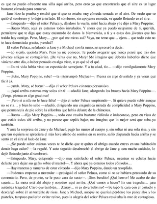 es que no puedo ofrecerte una silla aquí arriba, pero creo yo que encontrarás que el aire es un lugar
bastante cómodo para sentarse.
Jane hizo la prueba y resultó que sí que se estaba muy cómoda sentada en el aire. De modo que se
quitó el sombrero y lo dejó a su lado. El sombrero, sin apoyarse en nada, se quedó flotando en el aire.
—Estupendo —dijo el señor Peluca y, dándose la vuelta, miró hacia abajo y le dijo a Mary Poppins:
—Bueno Mary, aquí ya estamos todos instalados. Y ahora que ya puedo ocuparme de ti, querida,
permíteme que te diga que estoy encantado de daros la bienvenida, a ti y a estos dos jóvenes que has
traído hoy contigo. Pero, Mary… ¿por qué me miras así? Vaya, me temo que… ejem… que todo esto no
te hace demasiada gracia, ¿verdad?
El señor Peluca, señalando a Jane y a Michael con la mano, se apresuró a decir:
—Lo siento, querida Mary. Pero ya me conoces. Te puedo asegurar que nunca pensé que mis dos
jóvenes amigos se contagiarían. ¡De veras que no, Mary! Me imagino que debería haberles dicho que
vinieran otro día, o haber pensado en algo triste, o yo qué sé el qué.
—En mi vida había visto un espectáculo semejante. Y a tu edad, tío… —dijo remilgadamente Mary
Poppins.
—¡Sube, Mary Poppins, sube! —la interrumpió Michael—. Piensa en algo divertido y ya verás qué
fácil es.
—¡Anda, Mary, sé buena! —dijo el señor Peluca con tono persuasivo.
—¡Aquí arriba estamos muy solos sin ti! —añadió Jane, alargando los brazos hacia Mary Poppins—.
¡Venga, piensa en algo gracioso!
—¡Pero si a ella no le hace falta! —dijo el señor Peluca suspirando—. Si quiere puede subir aunque
no se ría… y bien lo sabe —añadió, dirigiendo una enigmática mirada de complicidad a Mary Poppins,
que permanecía de pie sobre la alfombra que había delante de la chimenea.
—Bueno —dijo Mary Poppins—, todo esto resulta bastante ridículo e indecoroso, pero en vista de
que estáis todos ahí arriba, y no parece que sepáis bajar, me imagino que lo mejor será que suba yo
también.
Y ante la sorpresa de Jane y de Michael, pegó las manos al cuerpo y, sin soltar ni una sola risa, y sin
que tan siquiera se apreciara el más leve atisbo de sonrisa en su rostro, salió disparada hacia arriba y se
sentó en el aire al lado de Jane.
—¿Se puede saber cuántas veces te he dicho que te quites el abrigo cuando entres en una habitación
donde haga calor? —la regañó. Y acto seguido desabrochó el abrigo de Jane y, con mucho cuidado, lo
dejó flotando junto al sombrero.
—Estupendo, Mary, estupendo —dijo muy satisfecho el señor Peluca, mientras se echaba hacia
delante para dejar sus gafas sobre el mantel—. Y ahora que ya estamos todos cómodos…
—Hay maneras y maneras de estar cómodo —dijo Mary Poppins, dando un resoplido.
—Podemos empezar a merendar —prosiguió el señor Peluca, como si no se hubiera percatado de su
comentario. Pero, de pronto, se le puso cara de susto—. ¡Dios bendito! ¡Qué horror! Me acabo de dar
cuenta… La mesa está ahí abajo y nosotros aquí arriba. ¿Qué vamos a hacer? Es una tragedia… ¡una
auténtica tragedia! Claro que también… ¡Caray… si es divertidísimo! —Se tapó la cara con el pañuelo y
descargó sobre él un torrente de risas. Jane y Michael, aunque no querían perderse los panecillos y los
pasteles, tampoco pudieron evitar reírse, pues la alegría del señor Peluca resultaba la mar de contagiosa.
 