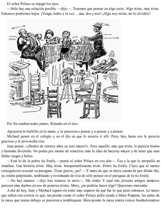 El señor Peluca se enjugó los ojos.
—Sólo hay una solución posible —dijo—. Tenemos que pensar en algo serio. Algo triste, muy triste.
Entonces podremos bajar. ¡Venga, todos a la vez… una, dos y tres! ¡Algo muy triste, no lo olvidéis!
Por fin estaban todos juntos, flotando en el aire.
Apoyaron la barbilla en la mano, y se pusieron a pensar y a pensar y a pensar.
Michael pensó en el colegio y en el día en que le tocaría ir allí. Pero, hoy, hasta eso le parecía
gracioso y le provocaba risa.
Jane pensó: «¡Dentro de catorce años ya seré mayor!». Pero aquello, más que triste, le parecía bonito
y bastante divertido. No podía por menos de sonreírse ante la idea de hacerse mayor y de tener que usar
faldas largas y bolso.
—Está lo de la pobre tía Emily —pensó el señor Peluca en voz alta—. Ésa a la que le atropelló un
ómnibus. Una historia triste. Muy triste. Insoportablemente triste. Pobre tía Emily. Claro que al menos
consiguieron rescatar su paraguas. Tiene gracia, ¿no? —Y antes de que se diera cuenta de por dónde iba,
ya estaba palpitando, temblando y reventando de risa de sólo pensar en el paraguas de la tía Emily.
—No hay manera —dijo tras sonarse la nariz—. Me rindo. Y aquí mis jóvenes amigos tampoco
parecen muy duchos en eso de ponerse tristes. Mary, ¿no podrías hacer algo? Queremos merendar.
A día de hoy, Jane y Michael siguen sin estar muy seguros de qué fue lo que pasó entonces. Lo único
que saben con certeza es que, tan pronto como el señor Peluca pidió ayuda a Mary Poppins, las patas de
la mesa que tenían debajo se pusieron a temblequear. Bien pronto la mesa entera estuvo bamboleándose
 
