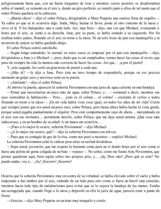peligrosamente hasta que, con un fuerte traqueteo de loza y mientras varios pasteles se desplomaban
sobre el mantel, se remontó en el aire y, dando un giro perfecto, se instaló junto a ellos de tal modo que el
señor Peluca quedara en la cabecera.
—¡Buena chica! —dijo el señor Peluca, dirigiéndole a Mary Poppins una sonrisa llena de orgullo—.
Ya sabía yo que se te ocurriría algo. Anda, Mary, hazme el favor, ponte al otro extremo de la mesa y
sirve el té. Y los huéspedes, uno a cada lado. Así, muy bien —dijo, una vez que Michael, avanzando a
botes por el aire, se sentó a su derecha. Jane, por su parte, se había sentado a su izquierda. Por fin
estaban todos juntos, flotando en el aire en torno a la mesa. Ni un solo trozo de pan con mantequilla y ni
un terrón de azúcar se había quedado abajo.
El señor Peluca sonrió satisfecho.
—Según tengo entendido, lo normal en estos casos es empezar por el pan con mantequilla —dijo,
dirigiéndose a Jane y a Michael—, pero, dado que es mi cumpleaños, vamos hacer las cosas al revés; que
para mí siempre ha sido la manera más correcta de hacer las cosas. Así que… ¡a por el pastel!
Y, acto seguido, les cortó un gran trozo de pastel a cada uno.
—¿Más té? —le dijo a Jane. Pero ésta no tuvo tiempo de responderle, porque en ese preciso
momento un golpe seco y nervioso sonó en la puerta.
—¡Adelante! —dijo el señor Peluca.
Al abrirse la puerta, apareció la señorita Persimmon con una jarra de agua caliente en una bandeja.
—Pensé que necesitarían un poco más de agua, señor Peluca, y… —comenzó a decir, mientras sus
ojos rastreaban la habitación—. Pero… ¡esto es el colmo… el colmo! —exclamó al verlos a todos
flotando en torno a la mesa—. ¡En mi vida había visto cosa igual, en todos los años de mi vida! Cierto
que siempre pensé que era usted un poco raro, señor Peluca, pero hasta ahora había hecho la vista gorda,
porque usted pagaba puntualmente el alquiler. Pero este comportamiento suyo de ahora… merendando en
el aire con sus invitados… permítame decirle, señor Peluca, que me deja usted atónita. ¡Qué cosa más
indecorosa, y en un hombre de su edad! A mí nunca me ocurriría…
—¡Pues a lo mejor le ocurre, señorita Persimmon! —dijo Michael.
—¿A lo mejor me ocurre, qué? —dijo la señorita Persimmon con altivez.
—Pues que se contagie de gas de la risa, como nos pasó a nosotros —explicó Michael.
La señorita Persimmon echó la cabeza para atrás en actitud desdeñosa.
—Sepa usted, jovencito, que me respeto lo bastante como para no ir dando botes por el aire como si
fuera una pelota de goma colgada de un bate —repuso—. No señor, como me llamo Amy Persimmon, que
pienso quedarme aquí, bien sujeta sobre mis propios pies, y… ¡Ay, Dios mío! ¿Pero qué es esto? No
puedo andar, voy a… ¡Ay! ¡Socorro! ¡Socorro!
Ocurría que la señorita Persimmon, muy en contra de su voluntad, se había elevado sobre el suelo y había
empezado a dar tumbos por el aire, rodando de un lado para otro como si fuera un barril muy estrecho,
mientras hacía todo tipo de malabarismos para evitar que se le cayera la bandeja de las manos. Estaba
tan acongojada que, cuando llegó a la mesa y depositó en ella la jarra de agua, parecía estar a punto de
llorar.
—Gracias —dijo Mary Poppins en un tono muy tranquilo y cortés.
 