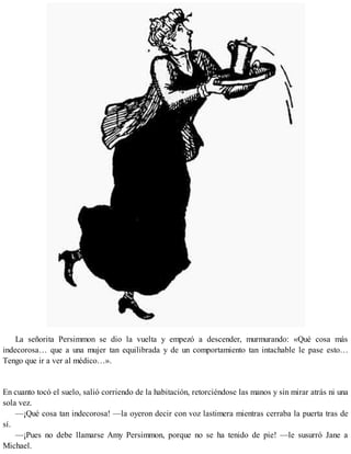 La señorita Persimmon se dio la vuelta y empezó a descender, murmurando: «Qué cosa más
indecorosa… que a una mujer tan equilibrada y de un comportamiento tan intachable le pase esto…
Tengo que ir a ver al médico…».
En cuanto tocó el suelo, salió corriendo de la habitación, retorciéndose las manos y sin mirar atrás ni una
sola vez.
—¡Qué cosa tan indecorosa! —la oyeron decir con voz lastimera mientras cerraba la puerta tras de
sí.
—¡Pues no debe llamarse Amy Persimmon, porque no se ha tenido de pie! —le susurró Jane a
Michael.
 