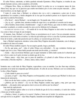 El señor Peluca, entretanto, se había quedado mirando fijamente a Mary Poppins; se trataba de una
mirada bastante curiosa, entre acusadora y divertida.
—¡Válgame Dios, Mary, no deberías haberlo hecho! La pobre no se va recuperar nunca de ésta.
Ahora bien, hay que ver lo graciosa que estaba moviéndose por el aire como un pato mareado… ¡Dios
misericordioso, no me digáis que no!
Y tanto él, como Jane y Michael, se echaron otra vez a reír y empezaron a girar por el aire,
apretándose los costados y medio ahogados de la risa que les producía pensar en el aspecto tan cómico
que tenía la señorita Persimmon.
—¡Por favor! —decía Michael— no me hagáis reír. No puedo más. ¡Voy a reventar!
—¡Ay, ay, ay! —gritaba Jane, mientras trataba de coger aire y se apretaba el corazón con la mano.
—¡Dios bendito, benevolente y bamboleante! —rugía el señor Peluca, que como no había conseguido
encontrar su pañuelo, se estaba secando los ojos con los faldones de la chaqueta.
—ES HORA DE VOLVER A CASA . —El sonido de la voz de Mary Poppins se alzó sobre los alaridos de
risa como si fuera el toque de una trompeta.
Al instante, Jane, Michael y el señor Peluca se precipitaron en el vacío. Con un estruendo enorme,
aterrizaron en el suelo todos revueltos. La idea de que tenían que volver a casa fue el primer pensamiento
triste de la tarde y, nada más pasárseles por la cabeza, se vaciaron de gas de la risa.
Jane y Michael suspiraron, mientras veían cómo Mary Poppins descendía lentamente, con el abrigo y
el sombrero de Jane en la mano.
El señor Peluca también suspiró. Fue un suspiro grande, largo y profundo.
—En fin, qué pena, ¿no? —dijo el señor Peluca con sobriedad—. Es una verdadera lástima que
tengáis que iros a casa. Nunca había pasado una tarde tan divertida, ¿y vosotros?
—Jamás —dijo con tristeza Michael, que en aquel momento se había dado cuenta de lo aburrido que
era volver a estar en el suelo sin tener ya dentro gas de la risa.
—Nunca, nunca —dijo Jane, que se puso de puntillas y le plantó al señor Peluca un beso en sus
sonrosadas y flácidas mejillas—. ¡Nunca, nunca, nunca, nunca!
Sentados uno a cada lado de Mary Poppins, regresaban a casa en autobús. Los dos iban muy callados,
pensando en la tarde tan estupenda que habían pasado. Al cabo de un rato, Michael, con voz somnolienta,
le dijo a Mary Poppins:
—¿Cada cuánto le pasa eso a tu tío?
—¿Le pasa, el qué? —dijo Mary Poppins con brusquedad, como si pensara que Michael lo decía con
intención de molestarla.
—Pues eso de dar botes y saltos, y de reírse y subirse por las alturas.
—¿Subirse por las alturas? —La voz de Mary Poppins sonaba muy aguda y muy, pero que muy
enfadada—. ¿Se puede saber qué quieres decir con eso de subirse por las alturas?
Jane trató de explicárselo.
—Lo que Michael quiere saber es si tu tío se hincha de gas de la risa a menudo y si suele dar vueltas
y botes por el techo cuando…
—¡Vueltas y botes! ¡A quién se le ocurre! ¡Vueltas y botes por el techo! ¡Lo próximo que me diréis
será que mi tío es un globo! —dijo Mary Poppins, lanzando un resoplido de indignación.
 