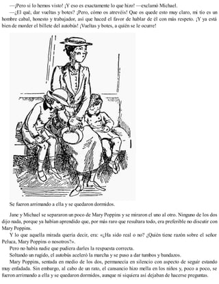—¡Pero si lo hemos visto! ¡Y eso es exactamente lo que hizo! —exclamó Michael.
—¿El qué, dar vueltas y botes? ¡Pero, cómo os atrevéis! Que os quede esto muy claro, mi tío es un
hombre cabal, honesto y trabajador, así que haced el favor de hablar de él con más respeto. ¡Y ya está
bien de morder el billete del autobús! ¡Vueltas y botes, a quién se le ocurre!
Se fueron arrimando a ella y se quedaron dormidos.
Jane y Michael se separaron un poco de Mary Poppins y se miraron el uno al otro. Ninguno de los dos
dijo nada, porque ya habían aprendido que, por más raro que resultara todo, era preferible no discutir con
Mary Poppins.
Y lo que aquella mirada quería decir, era: «¿Ha sido real o no? ¿Quién tiene razón sobre el señor
Peluca, Mary Poppins o nosotros?».
Pero no había nadie que pudiera darles la respuesta correcta.
Soltando un rugido, el autobús aceleró la marcha y se puso a dar tumbos y bandazos.
Mary Poppins, sentada en medio de los dos, permanecía en silencio con aspecto de seguir estando
muy enfadada. Sin embargo, al cabo de un rato, el cansancio hizo mella en los niños y, poco a poco, se
fueron arrimando a ella y se quedaron dormidos, aunque ni siquiera así dejaban de hacerse preguntas.
 