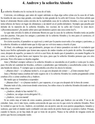 4. Andrew y la señorita Alondra
La señorita Alondra era la vecina de la casa de al lado.
Conviene, sin embargo, que antes de seguir adelante os diga algo sobre cómo era la casa de al lado.
Se trataba de una casa muy grande, con mucho la más grande de la calle del Cerezo. Era bien sabido que
hasta el almirante Boom sentía envidia de la espléndida casa de la señorita Alondra, y eso que la suya
tenía toberas de barco en lugar de chimeneas y un mástil en el jardín delantero. Siempre que pasaba por
delante de la mansión de la señorita Alondra, los vecinos de la calle del Cerezo le oían decir:
«¡Recontracanastos! ¿Se puede saber para qué demonios quiere una casa como ésa?».
Lo que más envidia le daba al almirante Boom era que la casa de la señorita Alondra tenía un jardín
con dos puertas. Una para los amigos y parientes de la señorita Alondra y la otra para el carnicero, el
panadero y el lechero.
En cierta ocasión, el panadero se equivocó y entró por la puerta reservada a los amigos y parientes, y
la señorita Alondra se enfadó tanto que le dijo que no volviera nunca a traerle el pan.
Al final, sin embargo, tuvo que perdonarle, porque era el único panadero en todo el vecindario que
hacía esos bollos aplastados que tienen una especie de ondas rizadas en la parte de arriba. En cualquier
caso, después de aquello, ya nunca le volvió a caer bien, de modo que el panadero, en cuanto llegaba a la
casa, se calaba la gorra hasta casi taparse los ojos, para que la señorita Alondra pensara que era otra
persona. Pero ella nunca se dejaba engañar.
Jane y Michael siempre sabían si la señorita Alondra se encontraba en el jardín o venía por la calle,
pues llevaba tal cantidad de broches, collares y pendientes que tintineaba y cascabeleaba como si fuera
una banda de música. Y siempre que se encontraba con ellos les decía lo mismo:
—¡Buenos días! —o «¡Buenas tardes!», si es que era después de comer—. ¿Cómo estamos hoy?
Jane y Michael nunca estaban del todo seguros de si la señorita Alondra les estaba preguntando cómo
estaban ellos o cómo estaban ella y Andrew.
De modo que se limitaban a responder:
—¡Buenos días! —o «¡buenas tardes!», por supuesto, si es que era después de la hora de comer.
Durante todo el día, estuvieran donde estuvieran, los niños oían a la señorita Alondra diciendo en voz
muy alta, cosas como:
—¿Andrew, dónde te has metido? O…
—¡Andrew, no salgas sin tu abriguito! O…
—¡Andrew, ven con mamá!
Si no estáis muy al tanto de estos asuntos, pensaréis sin duda que Andrew era un niño. Y no es de
extrañar. Jane, sin ir más lejos, estaba convencida de que eso era lo que creía la señorita Alondra. Pero
la verdad es que no lo era. Andrew, en realidad, era un perro; uno de esos perros pequeñajos, lanudos y
sedosos, que todo el mundo suele confundir con una estola de pieles hasta que se ponen a ladrar. Porque,
cuando lo hacen, ya no hay duda de que se trata de un perro. Nunca se ha sabido de ninguna estola de
pieles que hiciera semejante ruido.
 