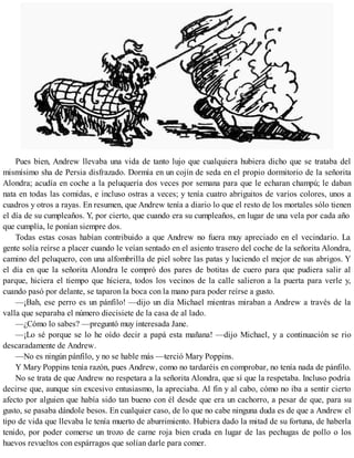 Pues bien, Andrew llevaba una vida de tanto lujo que cualquiera hubiera dicho que se trataba del
mismísimo sha de Persia disfrazado. Dormía en un cojín de seda en el propio dormitorio de la señorita
Alondra; acudía en coche a la peluquería dos veces por semana para que le echaran champú; le daban
nata en todas las comidas, e incluso ostras a veces; y tenía cuatro abriguitos de varios colores, unos a
cuadros y otros a rayas. En resumen, que Andrew tenía a diario lo que el resto de los mortales sólo tienen
el día de su cumpleaños. Y, por cierto, que cuando era su cumpleaños, en lugar de una vela por cada año
que cumplía, le ponían siempre dos.
Todas estas cosas habían contribuido a que Andrew no fuera muy apreciado en el vecindario. La
gente solía reírse a placer cuando le veían sentado en el asiento trasero del coche de la señorita Alondra,
camino del peluquero, con una alfombrilla de piel sobre las patas y luciendo el mejor de sus abrigos. Y
el día en que la señorita Alondra le compró dos pares de botitas de cuero para que pudiera salir al
parque, hiciera el tiempo que hiciera, todos los vecinos de la calle salieron a la puerta para verle y,
cuando pasó por delante, se taparon la boca con la mano para poder reírse a gusto.
—¡Bah, ese perro es un pánfilo! —dijo un día Michael mientras miraban a Andrew a través de la
valla que separaba el número diecisiete de la casa de al lado.
—¿Cómo lo sabes? —preguntó muy interesada Jane.
—¡Lo sé porque se lo he oído decir a papá esta mañana! —dijo Michael, y a continuación se rio
descaradamente de Andrew.
—No es ningún pánfilo, y no se hable más —terció Mary Poppins.
Y Mary Poppins tenía razón, pues Andrew, como no tardaréis en comprobar, no tenía nada de pánfilo.
No se trata de que Andrew no respetara a la señorita Alondra, que sí que la respetaba. Incluso podría
decirse que, aunque sin excesivo entusiasmo, la apreciaba. Al fin y al cabo, cómo no iba a sentir cierto
afecto por alguien que había sido tan bueno con él desde que era un cachorro, a pesar de que, para su
gusto, se pasaba dándole besos. En cualquier caso, de lo que no cabe ninguna duda es de que a Andrew el
tipo de vida que llevaba le tenía muerto de aburrimiento. Hubiera dado la mitad de su fortuna, de haberla
tenido, por poder comerse un trozo de carne roja bien cruda en lugar de las pechugas de pollo o los
huevos revueltos con espárragos que solían darle para comer.
 