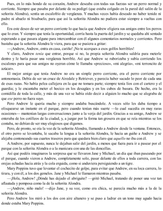 Pues, en lo más hondo de su corazón, Andrew deseaba con todas sus fuerzas ser un perro normal y
corriente. Siempre que pasaba por delante de su pedigrí (que estaba colgado en la pared del salón de la
señorita Alondra), sentía un escalofrío de vergüenza. Y muchas veces había deseado no haber tenido ni
padre ni abuelo ni bisabuelo, para que así la señorita Alondra no pudiera estar siempre a vueltas con
ello.
Era este deseo de ser un perro corriente lo que hacía que Andrew eligiera sus amigos entre los perros
que lo eran. Y siempre que tenía la oportunidad, corría hasta la puerta del jardín y se quedaba ahí sentado
esperando a que pasara alguno para intercambiar con él algunos comentarios normales y corrientes. Pero
bastaba que la señorita Alondra le viera, para que se pusiera a gritar:
—¡Andrew, Andrew, entra en casa, cariño! ¡No te acerques a esos golfos horribles!
Y claro, Andrew tenía que entrar, porque si no, la propia señorita Alondra saldría para meterle
dentro y le haría pasar una vergüenza horrible. Así que Andrew se ruborizaba y subía corriendo los
escalones para que sus amigos no oyeran cómo le llamaba «precioso», «mi alegría», «mi terroncito de
azúcar».
El mejor amigo que tenía Andrew no era un simple perro corriente, era el perro corriente por
antonomasia. Debía de ser un cruce de Airedale y Retriever, y parecía haber sacado lo peor de cada una
de esas razas. No había pelea callejera en la que no tomara parte; siempre tenía líos con el cartero y el
guardia; y le encantaba meter el hocico en los desagües y en los cubos de basura. De hecho, era la
comidilla de toda la calle, y más de una vez se había oído decir a alguien lo mucho que se alegraba de
que ese perro no fuera suyo.
Pero Andrew le quería mucho y siempre andaba buscándole. A veces sólo les daba tiempo a
olisquearse un instante en el parque, pero cuando tenían más suerte —lo cual sucedía en muy raras
ocasiones— mantenían largas conversaciones junto a la verja del jardín. Gracias a su amigo, Andrew se
enteraba de los cotilleos de la ciudad, y, a juzgar por la forma tan grosera en que se reía mientras se los
contaba, no debían de ser muy elogiosos que digamos.
Pero, de pronto, se oía la voz de la señorita Alondra, llamando a Andrew desde la ventana. Entonces,
el otro perro se levantaba, le sacaba la lengua a la señorita Alondra, le hacía un guiño a Andrew y se
alejaba contoneando sus cuartos traseros para que quedara bien claro que aquello no iba con él.
A Andrew, por supuesto, nunca le dejaban salir del jardín, a menos que fuera para ir a pasear por el
parque con la señorita Alondra o a la manicura con una de las doncellas.
Así que podéis imaginaros la sorpresa que se llevaron Jane y Michael, un día que iban paseando por
el parque, cuando vieron a Andrew, completamente solo, pasar delante de ellos a toda carrera, con las
orejas echadas hacia atrás y la cola erguida, como si anduviera persiguiendo a un tigre.
Mary Poppins tuvo que levantar el cochecito de golpe, para evitar que Andrew, en su loca carrera, lo
tirara, y con él, a los dos gemelos. Jane y Michael le llamaron mientras pasaba.
—¡Hola, Andrew! ¿Dónde has dejado el abriguito? —gritó Michael, tratando de poner una voz tan
aflautada y pomposa como la de la señorita Alondra.
—¡Andrew, niño malo! —dijo Jane, y su voz, como era chica, se parecía mucho más a la de la
señorita Alondra.
Pero Andrew los miró a los dos con aire altanero y se puso a ladrar en un tono muy agudo hacia
donde estaba Mary Poppins.
 