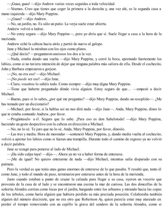 —¡Guau, guau! —dijo Andrew varias veces seguidas a toda velocidad.
—Veamos. Creo que tienes que coger la primera a la derecha y, una vez ahí, es la segunda casa a
mano izquierda —dijo Mary Poppins.
—¿Guau? —dijo Andrew.
—No, un jardín, no. Es sólo un patio. La verja suele estar abierta.
Andrew volvió a ladrar.
—No estoy segura —dijo Mary Poppins—, pero yo diría que sí. Suele llegar a casa a la hora de la
merienda.
Andrew echó la cabeza hacia atrás y partió de nuevo al galope.
Jane y Michael la miraban con los ojos como platos.
—¿Qué decía? —preguntaron ansiosos los dos a la vez.
—Nada, estaba dando una vuelta —dijo Mary Poppins, y cerró la boca, apretando fuertemente los
labios, como si no tuviera intención de dejar que ninguna palabra más saliera de ella. Desde el cochecito,
John y Barbara empezaron a gorjear.
—¡No, no era eso! —dijo Michael.
—¡No puede ser eso! —dijo Jane.
—Claro, vosotros lo sabéis todo. Como siempre —dijo muy digna Mary Poppins.
—Tiene que haberte preguntado dónde vivía alguien. Estoy seguro de que… —empezó a decir
Michael.
—Bueno, pues si lo sabes, ¿por qué me preguntas? —dijo Mary Poppins, dando un resoplido—. ¿Me
has tomado por un diccionario?
—Michael, por favor, si la hablas así no nos dirá nada —dijo Jane—. Anda, Mary Poppins, dinos lo
que te estaba contando Andrew, por favor.
—Pregúntaselo a él. Seguro que lo sabe. ¡Para eso es don Sabelotodo! —dijo Mary Poppins,
haciendo un gesto despectivo con la cabeza en dirección a Michael.
—No, no lo sé. Te juro que no lo sé. Anda, Mary Poppins, por favor, dínoslo.
—Las tres y media. Hora de merendar —sentenció Mary Poppins, y, dando media vuelta al cochecito,
volvió a apretar los labios como si fueran una trampilla. Durante todo el camino de regreso ya no volvió
a decir palabra.
Jane se rezagó para ponerse al lado de Michael.
—¡Ha sido culpa tuya! —dijo—. Ahora ya no va a haber forma de enterarse.
—¡Me da igual! No quiero enterarme de nada —dijo Michael, mientras salía disparado con su
patinete.
Pero la verdad es que tenía unas ganas enormes de enterarse de lo que pasaba. Y resultó que, tanto él
como Jane, y todo el mundo de paso, terminaron por enterarse antes de la hora de la merienda.
Justo cuando estaban a punto de cruzar la calzada para llegar a su casa, oyeron un vocerío que
provenía de la casa de al lado y se encontraron una escena la mar de curiosa. Las dos doncellas de la
señorita Alondra corrían como locas por el jardín, hurgando entre los arbustos y mirando hacia las copas
de los árboles, como haría alguien que hubiera perdido su más preciada posesión. Colaboraba también
alguien del número diecisiete, que no era otro que Robertson Ay, quien parecía estar muy atareado en
perder el tiempo removiendo con un cepillo la grava del sendero de la señorita Alondra, como si
 