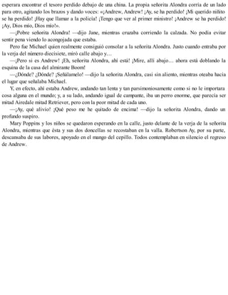 esperara encontrar el tesoro perdido debajo de una china. La propia señorita Alondra corría de un lado
para otro, agitando los brazos y dando voces: «¡Andrew, Andrew! ¡Ay, se ha perdido! ¡Mi querido niñito
se ha perdido! ¡Hay que llamar a la policía! ¡Tengo que ver al primer ministro! ¡Andrew se ha perdido!
¡Ay, Dios mío, Dios mío!».
—¡Pobre señorita Alondra! —dijo Jane, mientras cruzaba corriendo la calzada. No podía evitar
sentir pena viendo lo acongojada que estaba.
Pero fue Michael quien realmente consiguió consolar a la señorita Alondra. Justo cuando entraba por
la verja del número diecisiete, miró calle abajo y…
—¡Pero si es Andrew! ¡Eh, señorita Alondra, ahí está! ¡Mire, allí abajo… ahora está doblando la
esquina de la casa del almirante Boom!
—¿Dónde? ¿Dónde? ¡Señálamelo! —dijo la señorita Alondra, casi sin aliento, mientras oteaba hacia
el lugar que señalaba Michael.
Y, en efecto, ahí estaba Andrew, andando tan lenta y tan parsimoniosamente como si no le importara
cosa alguna en el mundo; y, a su lado, andando igual de campante, iba un perro enorme, que parecía ser
mitad Airedale mitad Retriever, pero con la peor mitad de cada uno.
—¡Ay, qué alivio! ¡Qué peso me he quitado de encima! —dijo la señorita Alondra, dando un
profundo suspiro.
Mary Poppins y los niños se quedaron esperando en la calle, justo delante de la verja de la señorita
Alondra, mientras que ésta y sus dos doncellas se recostaban en la valla. Robertson Ay, por su parte,
descansaba de sus labores, apoyado en el mango del cepillo. Todos contemplaban en silencio el regreso
de Andrew.
 