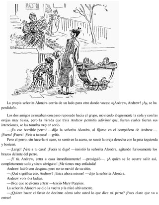 La propia señorita Alondra corria de un lado para otro dando voces: «¡Andrew, Andrew! ¡Ay, se ha
perdido!».
Los dos amigos avanzaban con paso reposado hacia el grupo, moviendo alegremente la cola y con las
orejas muy tiesas, pero la mirada que traía Andrew permitía adivinar que, fueran cuales fueran sus
intenciones, se las tomaba muy en serio.
—¡Es ese horrible perro! —dijo la señorita Alondra, al fijarse en el compañero de Andrew—.
¡Fuera! ¡Fuera! ¡Vete a tu casa! —gritó.
Pero el perro, sin hacerla ni caso, se sentó en la acera, se rascó la oreja derecha con la pata izquierda
y bostezó.
—¡Largo! ¡Vete a tu casa! ¡Fuera te digo! —insistió la señorita Alondra, agitando furiosamente los
brazos delante del perro.
—¡Y tú, Andrew, entra a casa inmediatamente! —prosiguió—. ¡A quién se le ocurre salir así,
completamente solo y sin tu abriguito! ¡Me tienes muy enfadada!
Andrew ladró con desgana, pero no se movió de su sitio.
—¿Qué significa eso, Andrew? ¡Entra ahora mismo! —dijo la señorita Alondra.
Andrew volvió a ladrar.
—Dice que no piensa entrar —terció Mary Poppins.
La señorita Alondra se dio la vuelta y la miró altivamente.
—¿Quiere hacer el favor de decirme cómo sabe usted lo que dice mi perro? ¡Pues claro que va a
entrar!
 