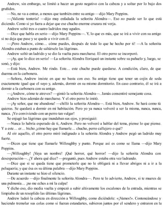 Andrew, sin embargo, se limitó a hacer un gesto negativo con la cabeza y a soltar por lo bajo dos
gruñidos.
—No, no va a entrar, a menos que también entre su amigo —dijo Mary Poppins.
—¡Valiente tontería! —dijo muy enfadada la señorita Alondra—. Eso no puede ser lo que está
diciendo. Como si yo fuera a dejar que ese chucho enorme cruzara mi verja.
Andrew soltó tres o cuatro ladridos muy agudos.
—Dice que habla en serio —dijo Mary Poppins—. Y, lo que es más, que se irá a vivir con su amigo
si no deja que pase y se quede a vivir con él.
—¡Pero Andrew, cómo… cómo puedes, después de todo lo que he hecho por ti! —A la señorita
Alondra estaban a punto de saltársele las lágrimas.
Andrew soltó un ladrido y se dio la vuelta para marcharse. El otro perro se incorporó.
—¡Ay, que lo dice en serio! —La señorita Alondra lloriqueó un instante sobre su pañuelo y, luego, se
sonó, y dijo:
—Está bien, Andrew. Me rindo. Este… este chucho puede quedarse. A condición, claro, de que
duerma en la carbonera.
—Señora, Andrew insiste en que no basta con eso. Su amigo tiene que tener un cojín de seda
exactamente igual que el suyo y, además, dormir en su mismo dormitorio. En caso contrario, él se irá a
dormir a la carbonera con su amigo.
—¿Andrew, cómo te atreves? —gimió la señorita Alondra—. Jamás consentiré semejante cosa.
Andrew hizo ademán de marcharse. Y el otro perro le imitó.
—¡Ay señor, que me abandona! —chilló la señorita Alondra—. Está bien, Andrew. Se hará como tú
quieras. Se quedará a dormir en mi habitación. Pero yo ya nunca volveré a ser la misma, nunca, nunca,
nunca. ¡Yo conviviendo con un perro tan vulgar!
Se enjugó las lágrimas que inundaban sus ojos, y prosiguió:
—Nunca lo habría esperado de ti, Andrew. Pero no volveré a hablar del tema, piense lo que piense.
Y a este… er… bicho ¿cómo hay que llamarle… chucho, perro callejero o qué?
Al oír aquello, el otro perro miró indignado a la señorita Alondra y Andrew pegó un ladrido muy
fuerte.
—Dicen que tiene que llamarle Willoughby y punto. Porque así es como se llama —dijo Mary
Poppins.
—¡Willoughby! ¡Vaya un nombre! ¡Qué horror, qué horror! —dijo la señorita Alondra con
desesperación—. ¿Y ahora qué dice? —preguntó, pues Andrew estaba otra vez ladrando.
—Dice que si se queda tiene que prometerle que no le obligará ni a llevar abrigos ni a ir a la
peluquería; y que ésa es su última palabra —dijo Mary Poppins.
Durante un instante se hizo el silencio.
—De acuerdo —dijo finalmente la señorita Alondra—. Pero te lo advierto, Andrew, si te mueres de
una pulmonía… ¡no me eches a mí la culpa!
Y dicho eso, dio media vuelta y empezó a subir altivamente los escalones de la entrada, mientras se
limpiaba de un resoplido las últimas lágrimas.
Andrew ladeó la cabeza en dirección a Willoughby, como diciéndole: «¡Vamos!». Contoneándose y
haciendo tremolar sus colas como si fueran estandartes, subieron juntos por el sendero y entraron en la
 