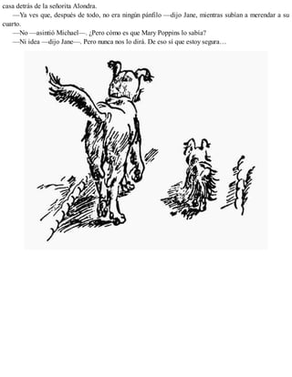 casa detrás de la señorita Alondra.
—Ya ves que, después de todo, no era ningún pánfilo —dijo Jane, mientras subían a merendar a su
cuarto.
—No —asintió Michael—. ¿Pero cómo es que Mary Poppins lo sabía?
—Ni idea —dijo Jane—. Pero nunca nos lo dirá. De eso sí que estoy segura…
 
