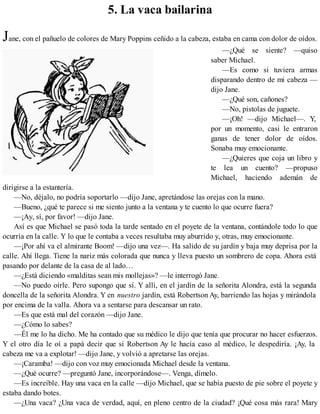 5. La vaca bailarina
Jane, con el pañuelo de colores de Mary Poppins ceñido a la cabeza, estaba en cama con dolor de oídos.
—¿Qué se siente? —quiso
saber Michael.
—Es como si tuviera armas
disparando dentro de mi cabeza —
dijo Jane.
—¿Qué son, cañones?
—No, pistolas de juguete.
—¡Oh! —dijo Michael—. Y,
por un momento, casi le entraron
ganas de tener dolor de oídos.
Sonaba muy emocionante.
—¿Quieres que coja un libro y
te lea un cuento? —propuso
Michael, haciendo ademán de
dirigirse a la estantería.
—No, déjalo, no podría soportarlo —dijo Jane, apretándose las orejas con la mano.
—Bueno, ¿qué te parece si me siento junto a la ventana y te cuento lo que ocurre fuera?
—¡Ay, sí, por favor! —dijo Jane.
Así es que Michael se pasó toda la tarde sentado en el poyete de la ventana, contándole todo lo que
ocurría en la calle. Y lo que le contaba a veces resultaba muy aburrido y, otras, muy emocionante.
—¡Por ahí va el almirante Boom! —dijo una vez—. Ha salido de su jardín y baja muy deprisa por la
calle. Ahí llega. Tiene la nariz más colorada que nunca y lleva puesto un sombrero de copa. Ahora está
pasando por delante de la casa de al lado…
—¿Está diciendo «malditas sean mis mollejas»? —le interrogó Jane.
—No puedo oírle. Pero supongo que sí. Y allí, en el jardín de la señorita Alondra, está la segunda
doncella de la señorita Alondra. Y en nuestro jardín, está Robertson Ay, barriendo las hojas y mirándola
por encima de la valla. Ahora va a sentarse para descansar un rato.
—Es que está mal del corazón —dijo Jane.
—¿Cómo lo sabes?
—Él me lo ha dicho. Me ha contado que su médico le dijo que tenía que procurar no hacer esfuerzos.
Y el otro día le oí a papá decir que si Robertson Ay le hacía caso al médico, le despediría. ¡Ay, la
cabeza me va a explotar! —dijo Jane, y volvió a apretarse las orejas.
—¡Caramba! —dijo con voz muy emocionada Michael desde la ventana.
—¿Qué ocurre? —preguntó Jane, incorporándose—. Venga, dímelo.
—Es increíble. Hay una vaca en la calle —dijo Michael, que se había puesto de pie sobre el poyete y
estaba dando botes.
—¿Una vaca? ¿Una vaca de verdad, aquí, en pleno centro de la ciudad? ¡Qué cosa más rara! Mary
 