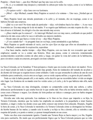 Poppins —llamó Jane—, que dice Michael que hay una vaca en la calle.
—Sí, sí, y va andando muy despacio y metiendo la cabeza por todas las verjas, como si se le hubiera
perdido algo.
—¡Yo quiero verla! —dijo Jane con voz lastimera.
—¡Mira! —dijo Michael, cuando Mary Poppins se acercó a la ventana—. Una vaca. ¿Verdad que es
raro?
Mary Poppins lanzó una mirada penetrante a la calle y, al instante, dio un respingo, como si se
hubiera llevado una sorpresa.
—¡Qué va a ser raro! No tiene nada de particular —dijo, volviéndose hacia los niños—. A esa vaca
la conozco yo. Era muy amiga de la de mi madre. Y os rogaría que hablarais con más respeto de ella —y,
tras alisarse el delantal, les dirigió a los dos una mirada muy severa.
—¿Hace mucho que la conoces? —le interrogó Michael con voz muy suave, confiando en que podría
enterarse de más cosas sobre la vaca si utilizaba sus mejores modales.
—Desde antes de que fuera a visitar al rey —dijo Mary Poppins.
—¿Y eso cuándo fue? —le preguntó Jane en voz baja, como animándola a que hablara.
Mary Poppins se quedó mirando al vacío, con los ojos fijos en algo que ellos no alcanzaban a ver.
Jane y Michael, conteniendo la respiración, esperaban.
—Fue hace mucho, mucho tiempo —dijo Mary Poppins, con ese tono de voz evocador que suele
emplearse cuando se va a contar una historia. Hizo una pausa, como si estuviera rememorando
acontecimientos ocurridos cientos de años atrás y, luego, sin quitar la vista del centro de la habitación,
pero sin mirar a nada en concreto, prosiguió con tono soñador:
La Vaca Colorada, así la llamaban. Y bien próspera e ilustre que era (como solía decir mi madre). Vivía
en el mejor prado de toda la región; un prado muy grande, lleno de ranúnculos del tamaño de un plato y
de dientes de león que se erguían tiesos como soldados. Cada vez que arrancaba la cabeza de uno de esos
soldados para comérsela, crecía otra en su lugar, con su verde capota militar y su gorra de piel amarilla.
Toda su vida la había pasado allí; a mi madre, solía decirle que no recordaba haber vivido en ningún
otro lugar. Las fronteras de su mundo eran los verdes setos y el cielo, y de lo que hubiera más allá, nada
sabía.
La Vaca Colorada era muy distinguida, siempre se comportaba como toda una señora, y sabía
diferenciar perfectamente lo que estaba bien de lo que estaba mal. Para ella no había término medio, las
cosas eran o blancas o negras. Los dientes de león podían ser dulces o amargos; pero no había ninguno
que fuera normal.
Llevaba una vida muy ajetreada. Las mañanas se le iban en las clases que impartía a su hija, la
Ternera Colorada, mientras que las tardes las empleaba en enseñarle a la pequeñuela a tener buenos
modales, a mugir y todas las demás cosas que debe conocer una ternera bien educada. Después, llegaba
la hora de cenar, y la Vaca Colorada le mostraba a la Ternera Colorada cómo se distinguían las briznas
de hierba buenas de las malas; y cuando caía la noche y su hija se iba a dormir, ella se retiraba a una
esquina del prado y se ponía a rumiar y a pensar tranquilamente en sus cosas.
Todos sus días eran exactamente iguales. Cuando una Ternera Roja se hacía mayor y se iba, llegaba
otra para sustituirla. De modo que era perfectamente lógico que la Vaca Colorada pensara que su vida
 