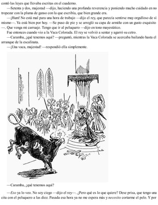 contó las leyes que llevaba escritas en el cuaderno.
—Setenta y dos, majestad —dijo, haciendo una profunda reverencia y poniendo mucho cuidado en no
tropezar con la pluma de ganso con la que escribía, que bien grande era.
—¡Hum! No está mal para una hora de trabajo —dijo el rey, que parecía sentirse muy orgulloso de sí
mismo—. Ya está bien por hoy. —Se puso de pie y se arregló su capa de armiño con un gusto exquisito
—. Que venga mi carruaje. Tengo que ir al peluquero —dijo en tono mayestático.
Fue entonces cuando vio a la Vaca Colorada. El rey se volvió a sentar y agarró su cetro.
—Caramba, ¿qué tenemos aquí? —preguntó, mientras la Vaca Colorada se acercaba bailando hasta el
arranque de la escalinata.
—¡Una vaca, majestad! —respondió ella simplemente.
—Caramba, ¿qué tenemos aquí?
—Eso ya lo veo. No soy ciego —dijo el rey—. ¿Pero qué es lo que quiere? Dese prisa, que tengo una
cita con el peluquero a las diez. Pasada esa hora ya no me espera más y necesito cortarme el pelo. Y por
 
