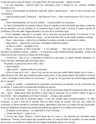 lo que más quiera, deje de brincar y de pegar botes. Me está mareando —añadió irritado.
—Le está mareando —dijeron todos los cortesanos como si fueran un eco, mientras miraban
fijamente al rey.
—Ése es precisamente mi problema, majestad. ¡Que no puedo parar! —dijo la Vaca Colorada con
voz lastimera.
—¿Que no puede parar? ¡Tonterías! —dijo furioso el rey—. ¡Pare inmediatamente! ¡Yo, el rey, os lo
ordeno!
—¡Para inmediatamente! ¡El rey te lo ordena! —corearon todos los cortesanos.
La Vaca Colorada hizo un enorme esfuerzo. Puso tal empeño en dejar de bailar que todos y cada uno
de sus músculos y de sus costillas se le resaltaron bajo la piel como si tuviera el cuerpo surcado de
cordilleras. Pero fue inútil. Seguía bailando a los pies de la escalinata regia.
—Lo he intentado, majestad. Y no puedo. Llevo siete días sin parar de bailar. Y sin dormir. Y sin
apenas comer. Uno o dos ramilletes de espino… eso ha sido todo. Por eso he venido a pediros consejo.
—Hum… muy curioso —dijo el rey, echándose la corona a un lado y rascándose la cabeza.
—Muy curioso —dijeron los cortesanos, rascándose también la cabeza.
—¿Cómo se siente? —preguntó el rey.
—Rara —respondió la Vaca Colorada—. Y sin embargo… —hizo una pausa como si tratara de
encontrar las palabras exactas, y añadió—: la sensación resulta también bastante agradable. Como si un
chorro de risa me recorriera el cuerpo de arriba abajo.
—Asombroso —dijo el rey, y apoyando la barbilla en una mano, se quedó mirando fijamente a la
Vaca Colorada, meditando qué sería mejor hacer.
De pronto, se puso de pie de un salto, y dijo:
—¡Dios bendito!
—¿Qué ocurre? —gritaron todos los cortesanos.
—¿Pero es que no lo veis? —dijo el rey, que de nervioso que estaba había dejado caer el cetro—.
¡Qué idiota he sido, mira que no haberme dado cuenta antes! ¡Y qué idiotas habéis sido también vosotros!
—dijo, volviéndose furioso hacia los cortesanos—. ¿Es que no veis que tiene una estrella fugaz prendida
de los cuernos?
—¡Anda, es verdad! —exclamaron los cortesanos, al percatarse por primera vez de la presencia de
la estrella. Y cuanto más la miraban más brillante les parecía.
—¡Ése es el problema! —dijo el rey—. A ver, que los cortesanos traten de arrancársela para que así
esta… ejem… dama pueda dejar de bailar y tomar algo de desayuno. Es la estrella, señora, lo que os
hace bailar —dijo, dirigiéndose a la Vaca Colorada—. ¡Venga, a qué esperáis!
El rey hizo una seña al cortesano mayor, y éste, tras saludar muy ceremoniosamente a la Vaca
Colorada, se puso a tirar de la estrella. Pero no había forma de sacarla. Uno tras otro, todos los
cortesanos se fueron uniendo al cortesano mayor, agarrándose cada uno a la cintura del que le precedía,
hasta que finalmente formaron una larguísima cadena que jugaba al tira y afloja con la estrella.
—¡Cuidado con mi cabeza! —les suplicaba la Vaca Colorada.
—¡Tirad más fuerte! —rugía el rey.
Y tiraron más fuerte. Tiraron y tiraron hasta que las caras se les pusieron tan coloradas como
frambuesas. Tiraron y tiraron hasta que no pudieron más y se cayeron todos de espaldas, los unos encima
de los otros. La estrella ni se había movido. Seguía firmemente sujeta a los cuernos.
 