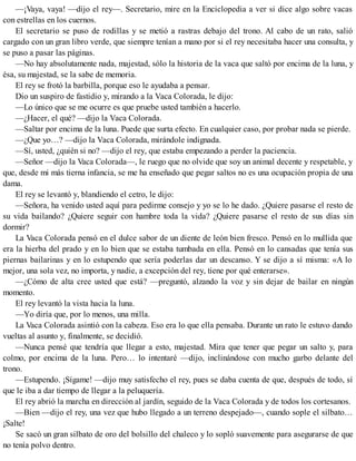 —¡Vaya, vaya! —dijo el rey—. Secretario, mire en la Enciclopedia a ver si dice algo sobre vacas
con estrellas en los cuernos.
El secretario se puso de rodillas y se metió a rastras debajo del trono. Al cabo de un rato, salió
cargado con un gran libro verde, que siempre tenían a mano por si el rey necesitaba hacer una consulta, y
se puso a pasar las páginas.
—No hay absolutamente nada, majestad, sólo la historia de la vaca que saltó por encima de la luna, y
ésa, su majestad, se la sabe de memoria.
El rey se frotó la barbilla, porque eso le ayudaba a pensar.
Dio un suspiro de fastidio y, mirando a la Vaca Colorada, le dijo:
—Lo único que se me ocurre es que pruebe usted también a hacerlo.
—¿Hacer, el qué? —dijo la Vaca Colorada.
—Saltar por encima de la luna. Puede que surta efecto. En cualquier caso, por probar nada se pierde.
—¿Que yo…? —dijo la Vaca Colorada, mirándole indignada.
—Sí, usted, ¿quién si no? —dijo el rey, que estaba empezando a perder la paciencia.
—Señor —dijo la Vaca Colorada—, le ruego que no olvide que soy un animal decente y respetable, y
que, desde mi más tierna infancia, se me ha enseñado que pegar saltos no es una ocupación propia de una
dama.
El rey se levantó y, blandiendo el cetro, le dijo:
—Señora, ha venido usted aquí para pedirme consejo y yo se lo he dado. ¿Quiere pasarse el resto de
su vida bailando? ¿Quiere seguir con hambre toda la vida? ¿Quiere pasarse el resto de sus días sin
dormir?
La Vaca Colorada pensó en el dulce sabor de un diente de león bien fresco. Pensó en lo mullida que
era la hierba del prado y en lo bien que se estaba tumbada en ella. Pensó en lo cansadas que tenía sus
piernas bailarinas y en lo estupendo que sería poderlas dar un descanso. Y se dijo a sí misma: «A lo
mejor, una sola vez, no importa, y nadie, a excepción del rey, tiene por qué enterarse».
—¿Cómo de alta cree usted que está? —preguntó, alzando la voz y sin dejar de bailar en ningún
momento.
El rey levantó la vista hacia la luna.
—Yo diría que, por lo menos, una milla.
La Vaca Colorada asintió con la cabeza. Eso era lo que ella pensaba. Durante un rato le estuvo dando
vueltas al asunto y, finalmente, se decidió.
—Nunca pensé que tendría que llegar a esto, majestad. Mira que tener que pegar un salto y, para
colmo, por encima de la luna. Pero… lo intentaré —dijo, inclinándose con mucho garbo delante del
trono.
—Estupendo. ¡Sígame! —dijo muy satisfecho el rey, pues se daba cuenta de que, después de todo, sí
que le iba a dar tiempo de llegar a la peluquería.
El rey abrió la marcha en dirección al jardín, seguido de la Vaca Colorada y de todos los cortesanos.
—Bien —dijo el rey, una vez que hubo llegado a un terreno despejado—, cuando sople el silbato…
¡Salte!
Se sacó un gran silbato de oro del bolsillo del chaleco y lo sopló suavemente para asegurarse de que
no tenía polvo dentro.
 
