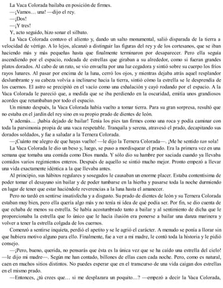 La Vaca Colorada bailaba en posición de firmes.
—¡Vamos… una! —dijo el rey.
—¡Dos!
—¡Y tres!
Y, acto seguido, hizo sonar el silbato.
La Vaca Colorada contuvo el aliento y, dando un salto monumental, salió disparada de la tierra a
velocidad de vértigo. A lo lejos, alcanzó a distinguir las figuras del rey y de los cortesanos, que se iban
haciendo más y más pequeñas hasta que finalmente terminaron por desaparecer. Pero ella seguía
ascendiendo por el espacio, rodeada de estrellas que giraban a su alrededor, como si fueran grandes
platos dorados. Al cabo de un rato, se vio envuelta por una luz cegadora y sintió sobre su cuerpo los fríos
rayos lunares. Al pasar por encima de la luna, cerró los ojos, y mientras dejaba atrás aquel resplandor
deslumbrante y su cabeza volvía a inclinarse hacia la tierra, sintió cómo la estrella se le desprendía de
los cuernos. El astro se precipitó en el vacío como una exhalación y cayó rodando por el espacio. A la
Vaca Colorada le pareció que, a medida que se iba perdiendo en la oscuridad, emitía unos grandiosos
acordes que retumbaban por todo el espacio.
Un minuto después, la Vaca Colorada había vuelto a tomar tierra. Para su gran sorpresa, resultó que
no estaba en el jardín del rey sino en su propio prado de dientes de león.
Y además… ¡había dejado de bailar! Tenía los pies tan firmes como una roca y podía caminar con
toda la parsimonia propia de una vaca respetable. Tranquila y serena, atravesó el prado, decapitando sus
dorados soldados, y fue a saludar a la Ternera Colorada.
—¡Cuánto me alegro de que hayas vuelto! —le dijo la Ternera Colorada—. ¡Me he sentido tan sola!
La Vaca Colorada le dio un beso y, luego, se puso a mordisquear el prado. Era la primera vez en una
semana que tomaba una comida como Dios manda. Y sólo dio su hambre por saciada cuando ya llevaba
comidos varios regimientos enteros. Después de aquello se sintió mucho mejor. Pronto empezó a llevar
una vida exactamente idéntica a la que llevaba antes.
Al principio, sus hábitos regulares y sosegados le causaban un enorme placer. Estaba contentísima de
poder tomar el desayuno sin bailar y de poder tumbarse en la hierba y pasarse toda la noche durmiendo
en lugar de tener que estar haciéndole reverencias a la luna hasta el amanecer.
Pero no tardó en sentirse insatisfecha y a disgusto. Su prado de dientes de león y su Ternera Colorada
estaban muy bien, pero ella quería algo más y no tenía ni idea de qué podía ser. Por fin, se dio cuenta de
que echaba de menos su estrella. Se había acostumbrado tanto a bailar y al sentimiento de dicha que le
proporcionaba la estrella que lo único que le hacía ilusión era ponerse a bailar una danza marinera y
volver a tener la estrella colgada de los cuernos.
Comenzó a sentirse inquieta, perdió el apetito y se le agrió el carácter. A menudo se ponía a llorar sin
que hubiera motivo alguno para ello. Finalmente, fue a ver a mi madre, le contó toda la historia y le pidió
consejo.
—¡Pero, bueno, querida, no pensarás que ésta es la única vez que se ha caído una estrella del cielo!
—le dijo mi madre—. Según me han contado, billones de ellas caen cada noche. Pero, como es natural,
caen en muchos sitios distintos. No puedes esperar que en el transcurso de una vida caigan dos estrellas
en el mismo prado.
—Entonces, ¿tú crees que… si me desplazara un poquito…? —empezó a decir la Vaca Colorada,
 