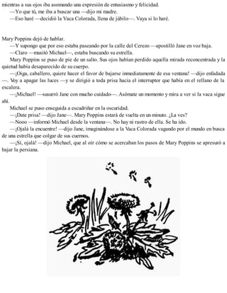 mientras a sus ojos iba asomando una expresión de entusiasmo y felicidad.
—Yo que tú, me iba a buscar una —dijo mi madre.
—Eso haré —decidió la Vaca Colorada, llena de júbilo—. Vaya si lo haré.
Mary Poppins dejó de hablar.
—Y supongo que por eso estaba paseando por la calle del Cerezo —apostilló Jane en voz baja.
—Claro —musitó Michael—, estaba buscando su estrella.
Mary Poppins se puso de pie de un salto. Sus ojos habían perdido aquella mirada reconcentrada y la
quietud había desaparecido de su cuerpo.
—¡Oiga, caballero, quiere hacer el favor de bajarse inmediatamente de esa ventana! —dijo enfadada
—. Voy a apagar las luces —y se dirigió a toda prisa hacia el interruptor que había en el rellano de la
escalera.
—¡Michael! —susurró Jane con mucho cuidado—. Asómate un momento y mira a ver si la vaca sigue
ahí.
Michael se puso enseguida a escudriñar en la oscuridad.
—¡Date prisa! —dijo Jane—. Mary Poppins estará de vuelta en un minuto. ¿La ves?
—Nooo —informó Michael desde la ventana—. No hay ni rastro de ella. Se ha ido.
—¡Ojalá la encuentre! —dijo Jane, imaginándose a la Vaca Colorada vagando por el mundo en busca
de una estrella que colgar de sus cuernos.
—¡Sí, ojalá! —dijo Michael, que al oír cómo se acercaban los pasos de Mary Poppins se apresuró a
bajar la persiana.
 