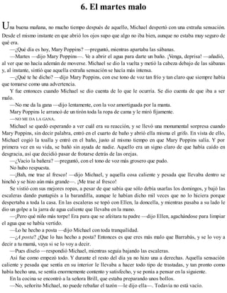 6. El martes malo
Una buena mañana, no mucho tiempo después de aquello, Michael despertó con una extraña sensación.
Desde el mismo instante en que abrió los ojos supo que algo no iba bien, aunque no estaba muy seguro de
qué era.
—¿Qué día es hoy, Mary Poppins? —preguntó, mientras apartaba las sábanas.
—Martes —dijo Mary Poppins—. Ve a abrir el agua para darte un baño. ¡Venga, deprisa! —añadió,
al ver que no hacía ademán de moverse. Michael se dio la vuelta y metió la cabeza debajo de las sábanas
y, al instante, sintió que aquella extraña sensación se hacía más intensa.
—¿Qué te he dicho? —dijo Mary Poppins, con ese tono de voz tan frío y tan claro que siempre había
que tomarse como una advertencia.
Y fue entonces cuando Michael se dio cuenta de lo que le ocurría. Se dio cuenta de que iba a ser
malo.
—No me da la gana —dijo lentamente, con la voz amortiguada por la manta.
Mary Poppins le arrancó de un tirón toda la ropa de cama y le miró fijamente.
—NO ME DA LA GANA.
Michael se quedó esperando a ver cuál era su reacción, y se llevó una monumental sorpresa cuando
Mary Poppins, sin decir palabra, entró en el cuarto de baño y abrió ella misma el grifo. En vista de ello,
Michael cogió la toalla y entró en el baño, justo al mismo tiempo en que Mary Poppins salía. Y por
primera vez en su vida, se bañó sin ayuda de nadie. Aquello era un signo claro de que había caído en
desgracia, así que decidió pasar de frotarse detrás de las orejas.
—¿Vacío la bañera? —preguntó, con el tono de voz más grosero que pudo.
No hubo respuesta.
—¡Bah, me trae al fresco! —dijo Michael, y aquella cosa caliente y pesada que llevaba dentro se
hinchó y se hizo aún más grande—. ¡Me trae al fresco!
Se vistió con sus mejores ropas, a pesar de que sabía que sólo debía usarlas los domingos, y bajó las
escaleras dando puntapiés a la barandilla, aunque le habían dicho mil veces que no lo hiciera porque
despertaba a toda la casa. En las escaleras se topó con Ellen, la doncella, y mientras pasaba a su lado le
dio un golpe a la jarra de agua caliente que llevaba en la mano.
—¡Pero qué niño más torpe! Era para que se afeitara tu padre —dijo Ellen, agachándose para limpiar
el agua que se había vertido.
—Lo he hecho a posta —dijo Michael con toda tranquilidad.
—¿A posta? ¿Que lo has hecho a posta? Entonces es que eres más malo que Barrabás, y se lo voy a
decir a tu mamá, vaya si se lo voy a decir.
—Pues díselo —respondió Michael, mientras seguía bajando las escaleras.
Así fue como empezó todo. Y durante el resto del día ya no hizo una a derechas. Aquella sensación
caliente y pesada que sentía en su interior le llevaba a hacer todo tipo de trastadas, y tan pronto como
había hecho una, se sentía enormemente contento y satisfecho, y se ponía a pensar en la siguiente.
En la cocina se encontró a la señora Brill, que estaba preparando unos bollos.
—No, señorito Michael, no puede rebañar el tazón —le dijo ella—. Todavía no está vacío.
 