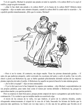 Y al oír aquello, Michael le propinó una patada en toda la espinilla. A la señora Brill se le cayó el
rodillo y pegó un grito tremendo.
—¿Que le has dado una patada a la señora Brill? ¿A la buena de la señora Brill? Debería darte
vergüenza —dijo su madre unos minutos después, cuando la señora Brill le contó todo lo ocurrido—. Ve
a pedirle perdón inmediatamente. ¡Dile que lo sientes, Michael!
—Pero si no lo siento. Al contrario, me alegro mucho. Tiene las piernas demasiado gordas. —Y
antes de que pudieran atraparle, subió corriendo los escalones del patio y salió al jardín. Una vez allí,
chocó a posta con Robertson Ay, que se había quedado plácidamente dormido encima de las mejores
plantas rupícolas de todo el jardín. A Robertson Ay aquello no pareció hacerle la más mínima gracia.
—¡Se lo diré a tu papá! —dijo en tono amenazador.
—Y yo le diré que tu no le has limpiado los zapatos esta mañana —dijo Michael, sorprendiéndose de
sus propias palabras, pues tanto Jane como él tenían por norma defender a Robertson Ay, porque le
apreciaban mucho y no querían perderle.
Pero su sorpresa le duró bien poco, porque pronto empezó de nuevo a preguntarse qué podía hacer a
continuación. Y la verdad es que no tardaba mucho en ocurrírsele algo.
A través de las estacas de la valla, vio que Andrew, el perro de la señorita Alondra, estaba
olisqueando minuciosamente el césped de la casa de al lado, buscando las briznas de hierba que le
parecían más apetitosas. Le llamó con voz muy suave y le dio una de las galletas que llevaba en el
 