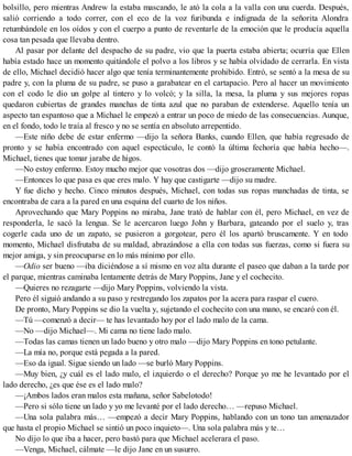 bolsillo, pero mientras Andrew la estaba mascando, le ató la cola a la valla con una cuerda. Después,
salió corriendo a todo correr, con el eco de la voz furibunda e indignada de la señorita Alondra
retumbándole en los oídos y con el cuerpo a punto de reventarle de la emoción que le producía aquella
cosa tan pesada que llevaba dentro.
Al pasar por delante del despacho de su padre, vio que la puerta estaba abierta; ocurría que Ellen
había estado hace un momento quitándole el polvo a los libros y se había olvidado de cerrarla. En vista
de ello, Michael decidió hacer algo que tenía terminantemente prohibido. Entró, se sentó a la mesa de su
padre y, con la pluma de su padre, se puso a garabatear en el cartapacio. Pero al hacer un movimiento
con el codo le dio un golpe al tintero y lo volcó; y la silla, la mesa, la pluma y sus mejores ropas
quedaron cubiertas de grandes manchas de tinta azul que no paraban de extenderse. Aquello tenía un
aspecto tan espantoso que a Michael le empezó a entrar un poco de miedo de las consecuencias. Aunque,
en el fondo, todo le traía al fresco y no se sentía en absoluto arrepentido.
—Este niño debe de estar enfermo —dijo la señora Banks, cuando Ellen, que había regresado de
pronto y se había encontrado con aquel espectáculo, le contó la última fechoría que había hecho—.
Michael, tienes que tomar jarabe de higos.
—No estoy enfermo. Estoy mucho mejor que vosotras dos —dijo groseramente Michael.
—Entonces lo que pasa es que eres malo. Y hay que castigarte —dijo su madre.
Y fue dicho y hecho. Cinco minutos después, Michael, con todas sus ropas manchadas de tinta, se
encontraba de cara a la pared en una esquina del cuarto de los niños.
Aprovechando que Mary Poppins no miraba, Jane trató de hablar con él, pero Michael, en vez de
responderla, le sacó la lengua. Se le acercaron luego John y Barbara, gateando por el suelo y, tras
cogerle cada uno de un zapato, se pusieron a gorgotear, pero él los apartó bruscamente. Y en todo
momento, Michael disfrutaba de su maldad, abrazándose a ella con todas sus fuerzas, como si fuera su
mejor amiga, y sin preocuparse en lo más mínimo por ello.
—Odio ser bueno —iba diciéndose a sí mismo en voz alta durante el paseo que daban a la tarde por
el parque, mientras caminaba lentamente detrás de Mary Poppins, Jane y el cochecito.
—Quieres no rezagarte —dijo Mary Poppins, volviendo la vista.
Pero él siguió andando a su paso y restregando los zapatos por la acera para raspar el cuero.
De pronto, Mary Poppins se dio la vuelta y, sujetando el cochecito con una mano, se encaró con él.
—Tú —comenzó a decir— te has levantado hoy por el lado malo de la cama.
—No —dijo Michael—. Mi cama no tiene lado malo.
—Todas las camas tienen un lado bueno y otro malo —dijo Mary Poppins en tono petulante.
—La mía no, porque está pegada a la pared.
—Eso da igual. Sigue siendo un lado —se burló Mary Poppins.
—Muy bien, ¿y cuál es el lado malo, el izquierdo o el derecho? Porque yo me he levantado por el
lado derecho, ¿es que ése es el lado malo?
—¡Ambos lados eran malos esta mañana, señor Sabelotodo!
—Pero si sólo tiene un lado y yo me levanté por el lado derecho… —repuso Michael.
—Una sola palabra más… —empezó a decir Mary Poppins, hablando con un tono tan amenazador
que hasta el propio Michael se sintió un poco inquieto—. Una sola palabra más y te…
No dijo lo que iba a hacer, pero bastó para que Michael acelerara el paso.
—Venga, Michael, cálmate —le dijo Jane en un susurro.
 