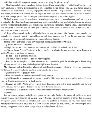 —Cállate —dijo él, aunque en una voz tan baja que Mary Poppins no le oyó.
—Muy bien, caballero, en marcha, y delante de mí, si hace usted el favor —dijo Mary Poppins—. No
estoy dispuesta a tenerle pindongueando a mis espaldas ni un minuto más. Así que tenga usted la
amabilidad de adelantarse —añadió, empujándole hacia delante—. Y por cierto —continuó— un poco
más arriba, en medio del camino, veo un objeto brillante que está lanzando destellos. Se va a acercar
usted a él, lo coge y me lo trae. A lo mejor es una diadema que se le ha caído a alguien.
Michael, muy en contra de su voluntad, pero sin atreverse tampoco a desobedecer, miró hacia donde
le señalaba Mary Poppins. Efectivamente, tirado en el camino había algo que brillaba. Incluso de lejos su
aspecto resultaba muy llamativo y el centelleo de sus rayos de luz parecía hacerle señas. Se adelantó con
aire arrogante y andando todo lo lento que se atrevió, como dando a entender que, en realidad, no le
interesaba saber qué era aquello.
Al llegar al lugar donde estaba el objeto brillante, se agachó y lo recogió. Era como una pequeña caja
redonda, en cuya parte superior, toda ella de cristal, tenía marcada una flecha. Dentro había un disco,
recubierto de letras, que se balanceaba suavemente al mover la caja.
Jane se acercó corriendo y echó un vistazo por encima del hombro de Michael.
—¿Qué es, Michael? —preguntó.
—No pienso decírtelo —repuso Michael, aunque, en realidad, no tenía ni idea de qué era.
—¿Qué es, Mary Poppins? —inquirió Jane, cuando el cochecito llegó a su altura. Mary Poppins le
quitó a Michael la cajita de las manos.
—Es mía —dijo él con tono posesivo.
—No, mía. Yo la vi primero —replicó Mary Poppins.
—Pero yo la he recogido. —Hizo ademán de ir a quitársela, pero la mirada que le lanzó Mary
Poppins fue de tal calibre que Michael apartó rápidamente la mano.
Mary Poppins inclinó hacia atrás y hacia adelante la parte redonda, y el disco y las letras, iluminados
por la luz del sol, emprendieron una loca carrera dentro de la caja.
—¿Para qué sirve? —preguntó Jane.
—Para dar la vuelta al mundo —respondió Mary Poppins.
—¡Bah! La vuelta al mundo se da en barco o en avión. Si lo sabré yo —sentenció Michael—. Con esa
especie de caja no vas a dar la vuelta al mundo.
—Conque no, ¿eh? ¡Ahora verás! —dijo Mary Poppins, cuyo rostro había adoptado una curiosa
expresión, que parecía querer decir: «a mí me vas a dar tú lecciones».
Y sosteniendo la brújula en la mano, se volvió hacia la entrada del parque, y dijo:
—¡Norte!
Las letras emprendieron un baile vertiginoso en torno a la flecha y, de pronto, el ambiente se tornó
glacial y sopló un viento tan gélido que Jane y Michael se vieron forzados a cerrar los ojos para
protegerse. Cuando volvieron a abrirlos, del parque no quedaba ni rastro: no se veía ni un árbol, ni un
banco pintado de verde ni un camino asfaltado. Enormes bloques de hielo azulado les rodeaban por todas
partes y una gruesa capa de nieve congelada cubría el suelo que pisaban.
 