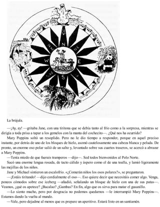 La brújula.
—¡Ay, ay! —gritaba Jane, con una tiritona que se debía tanto al frío como a la sorpresa, mientras se
dirigía a toda prisa a tapar a los gemelos con la manta del cochecito—. ¿Qué nos ha ocurrido?
Mary Poppins soltó un resoplido. Pero no le dio tiempo a responder, porque en aquel preciso
instante, por detrás de uno de los bloques de hielo, asomó cautelosamente una cabeza blanca y peluda. De
pronto, un enorme oso polar salió de un salto y, levantado sobre sus cuartos traseros, se acercó a abrazar
a Mary Poppins.
—Tenía miedo de que fuerais tramperos —dijo—. Sed todos bienvenidos al Polo Norte.
Sacó una enorme lengua rosada, de tacto cálido y áspero como el de una toalla, y lamió ligeramente
las mejillas de los niños.
Jane y Michael sintieron un escalofrío. «¿Comerán niños los osos polares?», se preguntaron.
—¡Estáis tiritando! —dijo cordialmente el oso—. Eso quiere decir que necesitáis comer algo. Venga,
poneos cómodos sobre ese iceberg —añadió, señalando un bloque de hielo con una de sus patas—.
Veamos, ¿qué os apetece? ¿Bacalao? ¿Gambas? En fin, algo que os sirva para matar el gusanillo.
—Lo siento mucho, pero por desgracia no podemos quedarnos —le interrumpió Mary Poppins—.
Estamos dando la vuelta al mundo.
—Vale, pero dejadme al menos que os prepare un aperitivo. Estará listo en un santiamén.
 