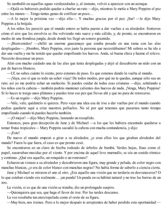 Se zambulló en aquellas aguas verdeazuladas y, al instante, volvió a aparecer con un arenque.
—Ojalá os hubierais podido quedar a charlar un rato —dijo, mientras le metía a Mary Poppins el pez
entre las manos—. Tengo tantas ganas de cotillear un poco…
—A lo mejor la próxima vez —dijo ella—. Y muchas gracias por el pez. ¡Sur! —le dijo Mary
Poppins a la brújula.
A los niños les pareció que el mundo entero se había puesto a dar vueltas a su alrededor. Sintieron
cómo el aire que les envolvía se iba volviendo más suave y más cálido, y, de pronto, se encontraron en
medio de una frondosa jungla, desde donde les llegó un sonoro graznido.
—¡Bienvenidos! —chilló un enorme guacamayo que estaba posado en una rama con las alas
desplegadas—. ¡Hombre, Mary Poppins, eres justo la persona que necesitábamos! Mi señora se ha ido a
dar una vuelta y me he tenido que quedar empollando los huevos. Anda, sé buena chica y hazme el relevo.
Necesito descansar un poco.
Alzó con mucho cuidado una de las alas que tenía desplegadas y dejó al descubierto un nido con un
par de huevos blancos.
—Uf, no sabes cuánto lo siento, pero estamos de paso. Es que estamos dando la vuelta al mundo.
—¡Vaya, eso sí que es todo un señor viaje! De todos modos, por qué no te quedas, aunque sólo sea un
rato; así yo me podría echar un sueñecito. Si puedes cuidar de todas esas criaturas —dijo, señalando a
los niños con la cabeza— también podrás mantener calientes dos huevos de nada. ¡Venga, Mary Poppins!
Si lo haces te traigo unos plátanos y puedes tirar ese pez que llevas ahí y que no para de retorcerse.
—Es un regalo —dijo Mary Poppins.
—Vale, vale, quédatelo si quieres. Pero vaya una idea esa de irse a dar vueltas por el mundo cuando
podías quedarte aquí a criar nuestros polluelos. No sé por qué tenemos que pasarnos tanto tiempo
empollando cuando tú puedes hacerlo también.
—¡O mejor! —dijo Mary Poppins, lanzando un resoplido.
Entonces, para gran decepción de Jane y de Michael —a los que les hubiera encantado quedarse a
tomar frutas tropicales— Mary Poppins sacudió la cabeza con mucha contundencia, y dijo:
—¡Este!
De nuevo el mundo empezó a girar a su alrededor, ¿o eran ellos los que giraban alrededor del
mundo? Fuera lo que fuera, el caso es que pronto cesó.
Se encontraron en un claro de hierba rodeado de árboles de bambú. Verdes hojas, finas como el
papel, susurraban mecidas por el viento. Y por encima de aquel leve murmullo, se oía un sonido rítmico
y continuo. ¿Qué era aquello, un ronquido o un ronroneo?
Echaron un vistazo a su alrededor y descubrieron una figura, muy grande y peluda, de color negro con
manchas blancas, ¿o era de color blanco con manchas negras? No había forma de saberlo a ciencia cierta.
Jane y Michael se miraron el uno al otro. ¿Era aquello una visión que no tardaría en desvanecerse? O
lo que estaban viendo era realmente… ¡un panda! Un panda en su hábitat natural y no tras las barras de un
zoo.
La visión, si es que de una visión se trataba, dio un prolongado suspiro.
—Quienquiera que sea, que haga el favor de irse. Por las tardes descanso.
La voz resultaba tan aterciopelada como el resto de su figura.
—Muy bien, nos iremos. Pero a lo mejor después te arrepientes de haber perdido esta oportunidad —
 