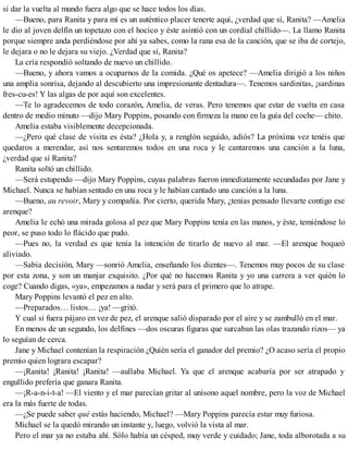 si dar la vuelta al mundo fuera algo que se hace todos los días.
—Bueno, para Ranita y para mí es un auténtico placer tenerte aquí, ¿verdad que sí, Ranita? —Amelia
le dio al joven delfín un topetazo con el hocico y éste asintió con un cordial chillido—. La llamo Ranita
porque siempre anda perdiéndose por ahí ya sabes, como la rana esa de la canción, que se iba de cortejo,
le dejara o no le dejara su viejo. ¿Verdad que sí, Ranita?
La cría respondió soltando de nuevo un chillido.
—Bueno, y ahora vamos a ocuparnos de la comida. ¿Qué os apetece? —Amelia dirigió a los niños
una amplia sonrisa, dejando al descubierto una impresionante dentadura—. Tenemos sardinitas, ¡sardinas
fres-cu-es! Y las algas de por aquí son excelentes.
—Te lo agradecemos de todo corazón, Amelia, de veras. Pero tenemos que estar de vuelta en casa
dentro de medio minuto —dijo Mary Poppins, posando con firmeza la mano en la guía del coche— chito.
Amelia estaba visiblemente decepcionada.
—¿Pero qué clase de visita es ésta? ¿Hola y, a renglón seguido, adiós? La próxima vez tenéis que
quedaros a merendar, así nos sentaremos todos en una roca y le cantaremos una canción a la luna,
¿verdad que sí Ranita?
Ranita soltó un chillido.
—Será estupendo —dijo Mary Poppins, cuyas palabras fueron inmediatamente secundadas por Jane y
Michael. Nunca se habían sentado en una roca y le habían cantado una canción a la luna.
—Bueno, au revoir, Mary y compañía. Por cierto, querida Mary, ¿tenías pensado llevarte contigo ese
arenque?
Amelia le echó una mirada golosa al pez que Mary Poppins tenía en las manos, y éste, temiéndose lo
peor, se puso todo lo flácido que pudo.
—Pues no, la verdad es que tenía la intención de tirarlo de nuevo al mar. —El arenque boqueó
aliviado.
—Sabia decisión, Mary —sonrió Amelia, enseñando los dientes—. Tenemos muy pocos de su clase
por esta zona, y son un manjar exquisito. ¿Por qué no hacemos Ranita y yo una carrera a ver quién lo
coge? Cuando digas, «ya», empezamos a nadar y será para el primero que lo atrape.
Mary Poppins levantó el pez en alto.
—Preparados… listos… ¡ya! —gritó.
Y cual si fuera pájaro en vez de pez, el arenque salió disparado por el aire y se zambulló en el mar.
En menos de un segundo, los delfines —dos oscuras figuras que surcaban las olas trazando rizos— ya
lo seguían de cerca.
Jane y Michael contenían la respiración ¿Quién sería el ganador del premio? ¿O acaso sería el propio
premio quien lograra escapar?
—¡Ranita! ¡Ranita! ¡Ranita! —aullaba Michael. Ya que el arenque acabaría por ser atrapado y
engullido prefería que ganara Ranita.
—¡R-a-n-i-t-a! —El viento y el mar parecían gritar al unísono aquel nombre, pero la voz de Michael
era la más fuerte de todas.
—¿Se puede saber qué estás haciendo, Michael? —Mary Poppins parecía estar muy furiosa.
Michael se la quedó mirando un instante y, luego, volvió la vista al mar.
Pero el mar ya no estaba ahí. Sólo había un césped, muy verde y cuidado; Jane, toda alborotada a su
 