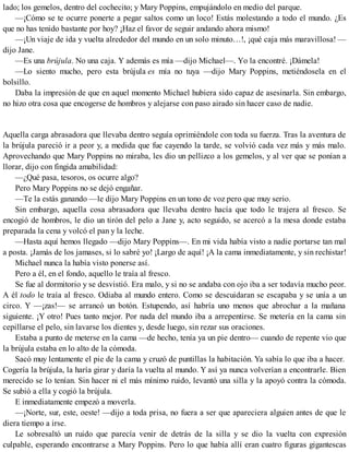 lado; los gemelos, dentro del cochecito; y Mary Poppins, empujándolo en medio del parque.
—¡Cómo se te ocurre ponerte a pegar saltos como un loco! Estás molestando a todo el mundo. ¿Es
que no has tenido bastante por hoy? ¡Haz el favor de seguir andando ahora mismo!
—¡Un viaje de ida y vuelta alrededor del mundo en un solo minuto…!, ¡qué caja más maravillosa! —
dijo Jane.
—Es una brújula. No una caja. Y además es mía —dijo Michael—. Yo la encontré. ¡Dámela!
—Lo siento mucho, pero esta brújula es mía no tuya —dijo Mary Poppins, metiéndosela en el
bolsillo.
Daba la impresión de que en aquel momento Michael hubiera sido capaz de asesinarla. Sin embargo,
no hizo otra cosa que encogerse de hombros y alejarse con paso airado sin hacer caso de nadie.
Aquella carga abrasadora que llevaba dentro seguía oprimiéndole con toda su fuerza. Tras la aventura de
la brújula pareció ir a peor y, a medida que fue cayendo la tarde, se volvió cada vez más y más malo.
Aprovechando que Mary Poppins no miraba, les dio un pellizco a los gemelos, y al ver que se ponían a
llorar, dijo con fingida amabilidad:
—¿Qué pasa, tesoros, os ocurre algo?
Pero Mary Poppins no se dejó engañar.
—Te la estás ganando —le dijo Mary Poppins en un tono de voz pero que muy serio.
Sin embargo, aquella cosa abrasadora que llevaba dentro hacía que todo le trajera al fresco. Se
encogió de hombros, le dio un tirón del pelo a Jane y, acto seguido, se acercó a la mesa donde estaba
preparada la cena y volcó el pan y la leche.
—Hasta aquí hemos llegado —dijo Mary Poppins—. En mi vida había visto a nadie portarse tan mal
a posta. ¡Jamás de los jamases, si lo sabré yo! ¡Largo de aquí! ¡A la cama inmediatamente, y sin rechistar!
Michael nunca la había visto ponerse así.
Pero a él, en el fondo, aquello le traía al fresco.
Se fue al dormitorio y se desvistió. Era malo, y si no se andaba con ojo iba a ser todavía mucho peor.
A él todo le traía al fresco. Odiaba al mundo entero. Como se descuidaran se escapaba y se unía a un
circo. Y —¡zas!— se arrancó un botón. Estupendo, así habría uno menos que abrochar a la mañana
siguiente. ¡Y otro! Pues tanto mejor. Por nada del mundo iba a arrepentirse. Se metería en la cama sin
cepillarse el pelo, sin lavarse los dientes y, desde luego, sin rezar sus oraciones.
Estaba a punto de meterse en la cama —de hecho, tenía ya un pie dentro— cuando de repente vio que
la brújula estaba en lo alto de la cómoda.
Sacó muy lentamente el pie de la cama y cruzó de puntillas la habitación. Ya sabía lo que iba a hacer.
Cogería la brújula, la haría girar y daría la vuelta al mundo. Y así ya nunca volverían a encontrarle. Bien
merecido se lo tenían. Sin hacer ni el más mínimo ruido, levantó una silla y la apoyó contra la cómoda.
Se subió a ella y cogió la brújula.
E inmediatamente empezó a moverla.
—¡Norte, sur, este, oeste! —dijo a toda prisa, no fuera a ser que apareciera alguien antes de que le
diera tiempo a irse.
Le sobresaltó un ruido que parecía venir de detrás de la silla y se dio la vuelta con expresión
culpable, esperando encontrarse a Mary Poppins. Pero lo que había allí eran cuatro figuras gigantescas
 