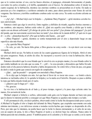 que se le venían encima: el oso, con las fauces abiertas; el papagayo, aleteando furiosamente; el panda,
con todos los pelos erizados; y el delfín, apuntándole con el hocico. Se abalanzaban sobre él desde las
cuatro esquinas de la habitación, mientras sus enormes sombras se proyectaban en el techo. En nada se
parecían ya a los simpáticos y cariñosos animales de antes, pues ahora parecían estar llenos de sed de
venganza. Sus furiosos y terribles semblantes estaban cada vez más cerca. Ya sentía su aliento caliente en
la cara.
—¡Ay! ¡Ay! —Michael dejó caer la brújula—. ¡Ayúdame Mary Poppins! —gritó mientras cerraba los
ojos aterrorizado.
Entonces sintió que algo le envolvía. Entre rugidos y chillidos de triunfo, aquellas bestias enormes y
sus sombras, aún mayores, habían caído sobre él. ¿Qué era aquella cosa blanda y cálida que le tenía
sujeto con un abrazo asfixiante? ¿El abrigo de pieles del oso polar? ¿Las plumas del papagayo? ¿La piel
del panda, que tan suavemente acariciara hace no tanto? ¿Las aletas de la mamá delfín? ¿Y qué era lo que
él —o ella— planeaban hacerle? ¿Por qué no había sido bueno… por qué?
—¡Mary Poppins! —gimió, mientras se sentía transportado por el aire y depositado luego en una
superficie aún más blanda.
—¡Ay, querida Mary Poppins!
—Ya vale, ya vale. No hacía falta gritar, a Dios gracias no estoy sorda —la oyó decir con voz muy
sosegada.
Michael abrió un ojo. No había ni rastro de las cuatro gigantescas figuras de la brújula. Abrió el otro
ojo para asegurarse. Nada, ni atisbo de ellas. Se incorporó y recorrió con la vista la habitación. Ahí no
había nada.
Entonces descubrió que la cosa blanda que le envolvía era su propia manta y la cosa blanda sobre la
que estaba tumbado no era más que su cama. Y —¡oh!— la cosa pesada y abrasadora que había llevado
dentro todo el día parecía haberse disuelto y había desaparecido. Se sintió feliz y lleno de paz, con ganas
de darle a toda la gente que conocía un regalo de cumpleaños.
—¿Qué… qué ha pasado? —preguntó con ansiedad a Mary Poppins.
—Ya te dije que la brújula era mía. Así que haz el favor de no tocar mis cosas —se limitó a decir,
mientras se inclinaba sobre él, le quitaba la brújula y se la metía en el bolsillo. Después se puso a doblar
la ropa que había dejado tirada por el suelo.
—¿Quieres que lo haga yo? —dijo.
—No, gracias.
La vio irse a la habitación de al lado y, al poco tiempo, regresó y le puso algo caliente entre las
manos. Era un tazón de leche.
Michael empezó a bebería a sorbos, saboreando cada gota con la lengua durante un buen rato para
que le durara lo máximo posible y conseguir así que Mary Poppins se quedara más tiempo a su lado.
Y allí permaneció ella, sin decir palabra, observando cómo la leche iba desapareciendo poco a poco.
A Michael le llegaba el olor a limpio del delantal de Mary Poppins, que crepitaba suavemente con cada
mínimo movimiento, y ese delicioso aroma a tostadas recién hechas que siempre se desprendía de ella.
Pero, por más que lo intentara, no podía hacer que la leche le durara eternamente y, al cabo de un rato,
con un suspiro de pena, le dio a Mary Poppins el tazón y se deslizó bajo las sábanas. Nunca antes le
habían parecido tan cómodas, pensó. Y también pensó en lo calentito y lo feliz que se sentía y en la suerte
 
