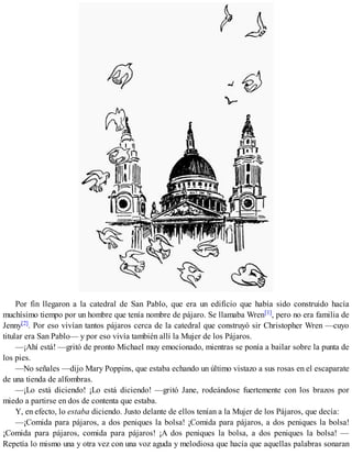 Por fin llegaron a la catedral de San Pablo, que era un edificio que había sido construido hacía
muchísimo tiempo por un hombre que tenía nombre de pájaro. Se llamaba Wren[1], pero no era familia de
Jenny[2]. Por eso vivían tantos pájaros cerca de la catedral que construyó sir Christopher Wren —cuyo
titular era San Pablo— y por eso vivía también allí la Mujer de los Pájaros.
—¡Ahí está! —gritó de pronto Michael muy emocionado, mientras se ponía a bailar sobre la punta de
los pies.
—No señales —dijo Mary Poppins, que estaba echando un último vistazo a sus rosas en el escaparate
de una tienda de alfombras.
—¡Lo está diciendo! ¡Lo está diciendo! —gritó Jane, rodeándose fuertemente con los brazos por
miedo a partirse en dos de contenta que estaba.
Y, en efecto, lo estaba diciendo. Justo delante de ellos tenían a la Mujer de los Pájaros, que decía:
—¡Comida para pájaros, a dos peniques la bolsa! ¡Comida para pájaros, a dos peniques la bolsa!
¡Comida para pájaros, comida para pájaros! ¡A dos peniques la bolsa, a dos peniques la bolsa! —
Repetía lo mismo una y otra vez con una voz aguda y melodiosa que hacía que aquellas palabras sonaran
 