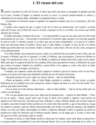 1. El viento del este
Si queréis encontrar la calle del Cerezo, lo único que tenéis que hacer es preguntar al guardia que hay
en el cruce. Cuando lo hagáis, se ladeará un poco el casco, se rascará pensativamente la cabeza y,
señalando con un enorme dedo, enfundado en un guante blanco, os dirá:
—La primera a la derecha, luego la segunda a la izquierda, después otra vez a la derecha, y ahí está.
Buenos días.
Y podéis estar seguros de que si seguís al pie de la letra sus instrucciones, ahí estaréis: en plena
calle del Cerezo, con su hilera de casas a un lado, el parque al otro y, en medio, los cerezos que bailan
mecidos por la brisa.
Si andáis buscando el número diecisiete —y lo más probable es que así sea, pues todo este libro trata
precisamente de esa casa—, bien pronto lo encontraréis. En primer lugar, porque es la casa más pequeña
de toda la calle. Y, además, porque es la única que está un tanto destartalada y a la que no le vendría
nada mal una buena mano de pintura. Ocurre que el señor Banks, su dueño, le dijo un día a la señora
Banks que podía tener una casa bonita, limpia y cómoda o cuatro hijos. Pero no las dos cosas, porque no
se lo podían permitir.
Y la señora Banks, tras pensárselo un poco, llegó a la conclusión de que prefería tener a Jane, que era
la mayor, a Michael, que era el siguiente, y a John y a Barbara, que eran gemelos y fueron los últimos en
llegar. Así quedaron las cosas, y, por eso, los Banks se mudaron al número diecisiete, junto con la señora
Brill, para que se ocupara de hacerles las comidas; Ellen, para que pusiera la mesa, y Robertson Ay, para
que cortara el césped, limpiara los cuchillos, sacara brillo a los zapatos y, como solía decir el señor
Banks, «malgastara su tiempo y mi dinero».
Y además, por supuesto, estaba tata Katie, aunque la verdad es que no se merece salir en este libro,
porque en la época de la que estoy hablando acababa de irse del número diecisiete.
—Sin pedir permiso ni avisar. ¿Qué voy a hacer ahora? —dijo la señora Banks.
—Poner un anuncio, cariño —dijo el señor Banks, mientras se calzaba—. Y, por cierto, ya podía
Robertson Ay irse también sin avisar, porque ha vuelto a limpiar una bota y la otra ni la ha tocado. Va a
parecer que ando desnivelado.
—Eso no tiene ni la más mínima importancia —dijo la señora Banks—. Aún no me has dicho qué voy
a hacer con tata Katie.
—No veo que puedas hacer gran cosa, dado que ha desaparecido —replicó el señor Banks—. Pero,
de ser yo quien… bueno, quiero decir que lo que yo haría sería mandar a alguien a que pusiera un
anuncio en el Morning Star, diciendo que Jane y Michael, y John y Barbara Banks, por no decir nada de
su madre, necesitan la mejor niñera posible por el salario más bajo posible, y que la necesitan ya. Luego
me sentaría a esperar a que las niñeras fueran haciendo cola frente a la puerta de entrada y me enfadaría
mucho con ellas por haber interrumpido el tráfico y haberme obligado a darle al guardia un chelín de
propina por todas las molestias que le habían causado. Bueno, yo me tengo que ir. ¡Caray, si hace más
frío que en el Polo! ¿De dónde sopla el viento?
Y mientras lo decía, el señor Banks asomó la cabeza por la ventana y miró calle abajo en dirección a
la esquina donde se encontraba la casa del almirante Boom. Era la casa más imponente de la calle, y la
 
