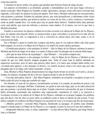 como una canción.
Y mientras lo decía, tendía a las gentes que pasaban unas bolsitas llenas de migas de pan.
Los pájaros revoloteaban a su alrededor, girando y remontándose en el aire para luego volverse a
lanzar en picado. Mary Poppins los llamaba a todos «gorriones», porque, como solía decir con tono muy
engreído, a ella todos los pájaros le parecían iguales. Pero Jane y Michael sabían que no eran gorriones,
sino pichones y palomas. Estaban las palomas grises, que eran quisquillosas y charlatanas como viejas
abuelas; los pichones pardos, que tenían la misma voz ronca de los tíos; y otros verdosos y socarrones,
como un padre cuando dice: «lo siento pero hoy no puedo darte dinero». También había unas palomas
color azul pálido, que eran tan ridículas y ansiosas como madres. O al menos, eso era lo que Jane y
Michael pensaban.
Cuando se acercaron, los pájaros volaban en círculos en torno a la cabeza de la Mujer de los Pájaros,
pero, de repente, para hacerla rabiar, se alejaron todos a gran velocidad y se posaron en lo más alto de
San Pablo. Una vez allí, se empezaron a reír y volvieron la cabeza hacia otro lado, como si no la
conocieran de nada.
Era a Michael a quien le tocaba hoy comprar una bolsa, pues la vez anterior había sido Jane quien
había pagado. Se acercó a la Mujer de los Pájaros y le tendió los cuatro medios peniques.
—¡Comida para pájaros, a dos peniques la bolsa! —dijo la Mujer de los Pájaros, mientras le ponía a
Michael una bolsa de migas en la mano y se metía el dinero entre los pliegues de su enorme falda negra.
—¿Por qué no tiene bolsas de un penique? —dijo Michael—. Así podría comprar dos.
—¡Comida para pájaros, a dos peniques la bolsa! —dijo la Mujer de los Pájaros, y Michael se dio
cuenta de que era inútil hacerle ninguna pregunta más. Tanto él como Jane lo habían intentado en
numerosas ocasiones, pero lo único que parecía saber decir, y lo único que siempre había dicho, era:
«¡Comida para pájaros, a dos peniques la bolsa!». Le ocurría un poco como a los cucos que, por más
preguntas que se les haga, sólo saben responder: «Cucú».
Jane, Michael y Mary Poppins desparramaron las migas hasta formar un círculo en el suelo y, al poco
tiempo, los pájaros, en grupos de dos y de tres, llegaron desde lo alto de San Pablo.
—Con más delicadeza, David —dijo Mary Poppins, soltándole un resoplido a un pájaro al que se le
había caído del pico la miga que acababa de coger.
No obstante, el resto de los pájaros, arremolinados en torno a la comida, no paraban de pelear y de
darse empujones y de pegar chillidos. Finalmente, no quedó ni una sola miga, pues es de mala educación
que una paloma o un pichón dejen algo en el plato. Cuando estuvieron convencidos de que el almuerzo
había terminado, ejecutando una maniobra muy espectacular, remontaron el vuelo y se pusieron a
revolotear en torno a la cabeza de la Mujer de los Pájaros, imitando en su propio lenguaje las palabras
que ella decía. Uno de ellos se posó sobre su sombrero como si fuera el adorno de una corona. Y otro
debió confundir el sombrero de Mary Poppins con un jardín de rosas y le arrancó una flor de un picotazo.
—¡Maldito gorrión! —exclamó Mary Poppins, blandiendo su paraguas. El pichón, muy ofendido,
regresó volando junto a la Mujer de los Pájaros y, en venganza, le puso la rosa en el lazo del sombrero.
—¡Empanado deberías estar, sí señor, empanado! —le dijo furiosa Mary Poppins, que luego llamó a
Jane y a Michael.
 