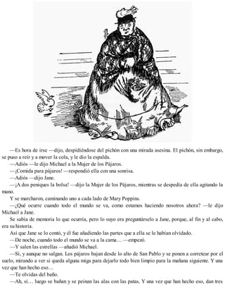 —Es hora de irse —dijo, despidiéndose del pichón con una mirada asesina. El pichón, sin embargo,
se puso a reír y a mover la cola, y le dio la espalda.
—Adiós —le dijo Michael a la Mujer de los Pájaros.
—¡Comida para pájaros! —respondió ella con una sonrisa.
—Adiós —dijo Jane.
—¡A dos peniques la bolsa! —dijo la Mujer de los Pájaros, mientras se despedía de ella agitando la
mano.
Y se marcharon, caminando uno a cada lado de Mary Poppins.
—¿Qué ocurre cuando todo el mundo se va, como estamos haciendo nosotros ahora? —le dijo
Michael a Jane.
Se sabía de memoria lo que ocurría, pero lo suyo era preguntárselo a Jane, porque, al fin y al cabo,
era su historia.
Así que Jane se lo contó, y él fue añadiendo las partes que a ella se le habían olvidado.
—De noche, cuando todo el mundo se va a la cama… —empezó.
—Y salen las estrellas —añadió Michael.
—Sí, y aunque no salgan. Los pájaros bajan desde lo alto de San Pablo y se ponen a corretear por el
suelo, mirando a ver si queda alguna miga para dejarlo todo bien limpio para la mañana siguiente. Y una
vez que han hecho eso…
—Te olvidas del baño.
—Ah, sí… luego se bañan y se peinan las alas con las patas. Y una vez que han hecho eso, dan tres
 